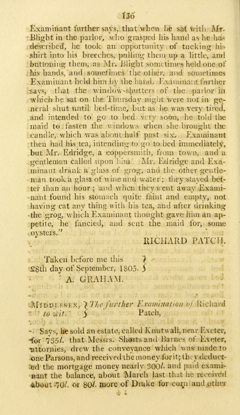 Examinant further says, that when he sat with MY. Blight in the parlor, who grasped his hand as he lias described, he took an opportunity of tucking his shirt into his breeches, pulling them up a little, and buttoning them, as Mr. Blight sometimes held one of his hands, and sometimes the other, and sometimes Examinant held him by the hand. Examinant further says, that the window-shutters of the parlor in which he sat on the Thursday night were not in ge- neral shut until bed-time, but as lie w as very tired, and intended to go to bed very soon5 he told the maid to . fasten the windows when she brought the candle,-which was about half past six, Examinant then had his tea, intending to go to bed immediately, but Mr. Edridge, a coppersmith, from town, and a gentleman called upon him Mr. Edridge and Exa- minant drank a glass of grog, and the other gentle- man took a glass of wine and water; they stayed bet- ter than an hour ; and when they went away Exami- nant found his stomach quite faint and empty, not having eat any thing with his tea, and after drinking • the grog, w hich Examinant thought gave him an ap- petite, he fancied, and sent the maid for, some .. oysters. RICHARD PATCH. Taken before me this ^ > •28th day of September, 1805- 5 A. GRAHAM. ,i\[tDDi.K^Ex5 \ TItc further Exawhiatton of Richard to it it.' > ^ Patch, - Says, he sold an estate, called Knut wall, near Exeter, -for 735/. that Messrs. Shtfrts and Barnes of Exeter, ^attorn ies, drew the conveyance which was made to one Parsons, and received the money for it; they deduct- ed the mortgage money nearly 300/. and paid exami- nant the balance, about March last that he received about »7q7. or 80/. niore of Drake for corn and other