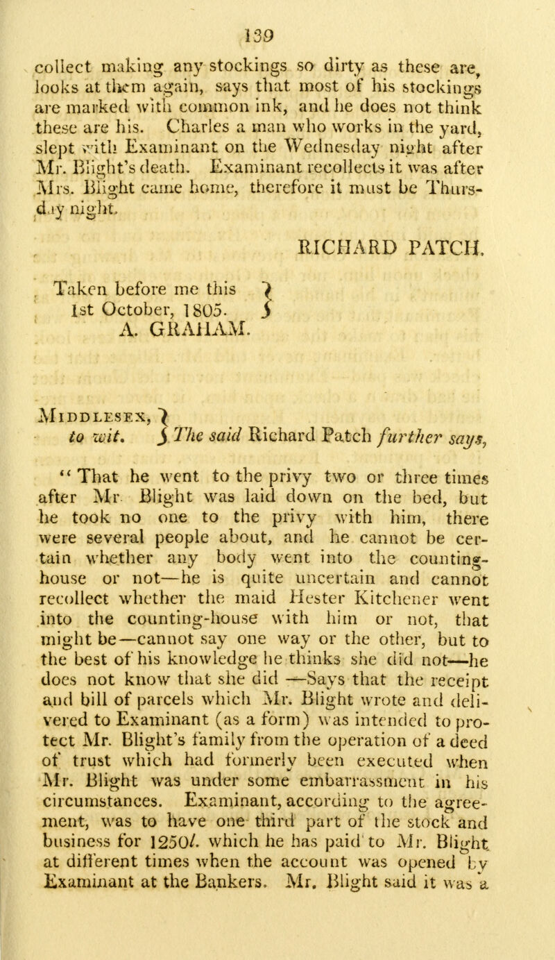 collect making any stockings so dirty as these are, looks at them again, says that most of his stockings are marked with common ink, and he does not think these are his. Charles a man who works in the yard, slept >xrith Examinant on the Wednesday niirht after Mr. Blight's death. Examinant recollects it was after Mrs. Blight came home, therefore it must be Thurs- day night RICHARD PATCH, Taken before me this > 1st October, 1805. j A. GRAHAM. Middlesex, to mi. j The said Richard Patch further my$,  That he wTent to the privy two or three times after Mr Blight was laid down on the bed, but he took no one to the privy with him, there were several people about, and he cannot be cer- tain whether any body went into the counting- house or not—he is quite uncertain and cannot recollect whether the maid Hester Kitchener went into the counting-house with him or not, that might be—cannot say one way or the other, but to the best of his knowledge he thinks she did not—he does not know that she did —Says that the receipt and bill of parcels which Mr. Blight wrote and deli- vered to Examinant (as a form) was intended to pro- tect Mr. Blight's family from the operation of a deed of trust which had formerly been executed when Mr. Blight was under some embarrassment in his circumstances. Examinant, according to the agree- ment, was to have one third part of the stock and business for 1250/. which he has paid to Mr. Blight at different times when the account was opened by Examinant at the Bankers. Mr. Blight said it was a