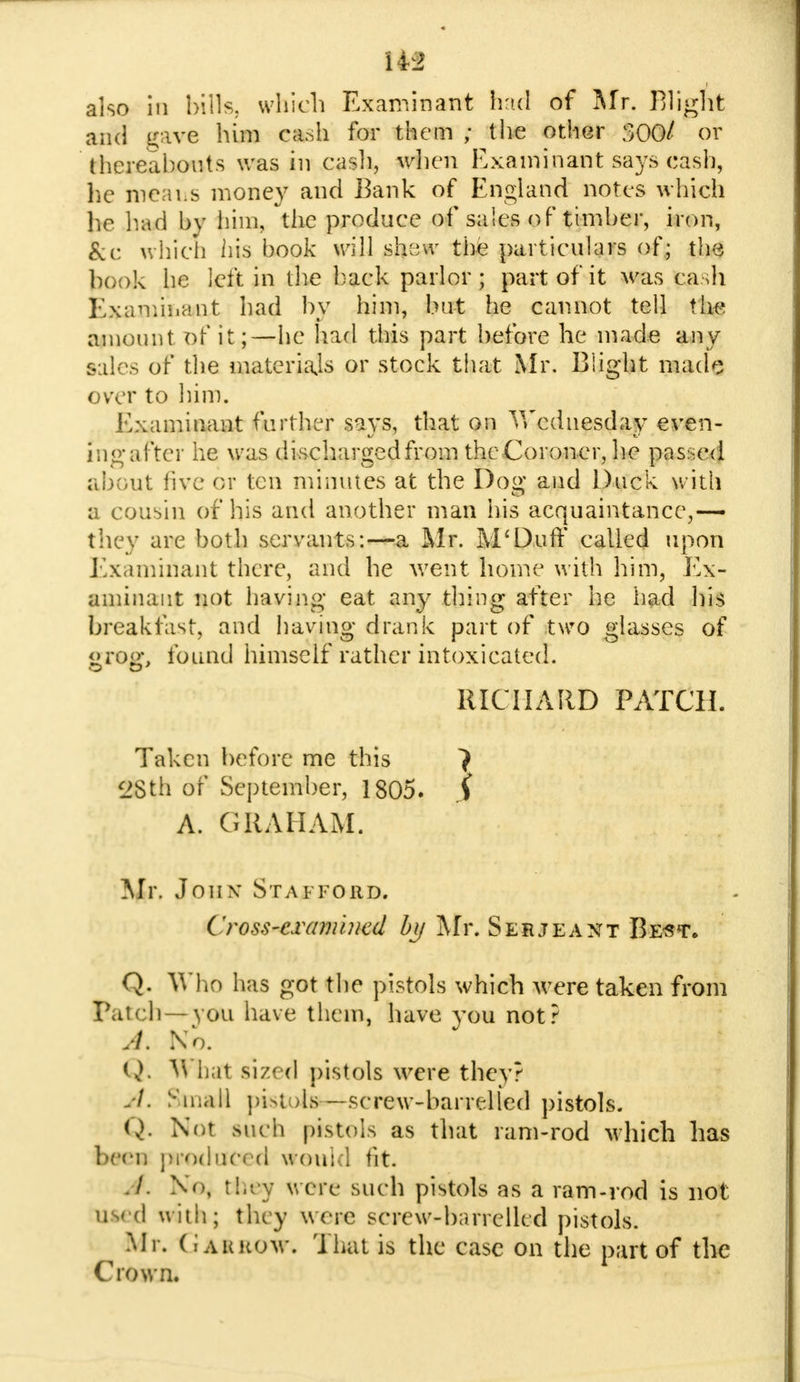 also in bills, which Examinant had of Mr. Blight and gave him cash for them ; the other 300/ or thereabouts was in cash, when Examinant says cash, he means money and Bank of England notes which he had by him, the produce of sales of timber, iron, &r, which his book will srunv the particulars of; the ho ok he left in the back parlor; part of it was cadi Examinant had by him, but he cannot tell the amount of it;—he had this part before he made any sales of the materials or stock that Mr. Blight made over to him. Examinant further says, that on Vfcduesday even- ing after he was discharged from the Coroner, he passed about five or ten minutes at the Dog and Duck with a cousin of his and another man his acquaintance,—- they are both servants:—a Mr. M'Duff called upon Examinant there, and he went home with him, Ex- aminant not having eat any thing after he had his breakfast, and having drank part of two glasses of <»roa\ found himself rather intoxicated. RICHARD PATCH. Taken before me this 7 28th of September, 1805. j> A. GRAHAM. Mr. Jonx Stafford. Cross-examined by Mr. Serjeant Best. Q. Who has got the pistols which were taken from Patch—^yOU have them, have you not? A. No. Q, V\ ii.it sized pistols were they? StnaH pistols — screw-barrelled pistols. Q. Not Mich pistols as that ram-rod which has been produced would tit. -/ N'\ they were such pistols as a ram-rod is not u-< d with; they were screw-br.rrelled pistols. Mr. G A it row. That is the case on the part of the Crown.