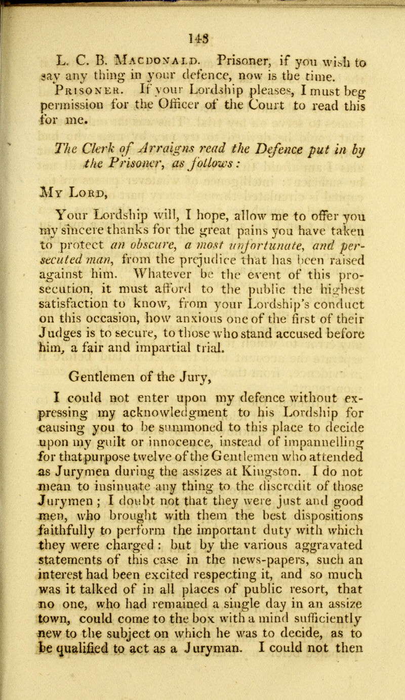 L. C. B. Macdomald. Prisoner, if you wish to say any thing in your defence, now is the rime. Prisoner. If your Lordship pleases, I must beg permission for the Officer of the Court to read this for me. The Ckrk of Arraigns read the Defence put in by the Prisoner, as follows : My Lord, Your Lordship will, I hope, allow me to offer you my sincere thanks for the great pains you have taken to protect an obscure, a most unfortunate, and per- secuted man, from the prejudice that has been raised against him. Whatever be the event of this pro- secution, it must afford to the public the highest satisfaction to know, from your Lordship's conduct on this occasion, how anxious one of trie first of their Judges is to secure, to those who stand accused before him, a fair and impartial trial. Gentlemen of the Jury, I could not enter upon my defence without ex- pressing my acknowledgment to his Lordship for causing you to be summoned to this place to decide upon my guilt or innocence, instead of impannelling for thatpurpose twelve of the Gentlemen who attended as Jurymen during the assizes at Kingston. I do not mean to insinuate any thing to the discredit of those Jurymen ; I doubt not that they were just and good men, who brought with them the best dispositions faithfully to perform the important duty with which they were charged : but by the various aggravated statements of this case in the news-papers, such an interest had been excited respecting it, and so much was it talked of in all places of public resort, that no one, who had remained a single day in an assize town, could come to the box with a mind sufficiently new to the subject on which he was to decide, as to be qualified to act as a J uryman. I could not then