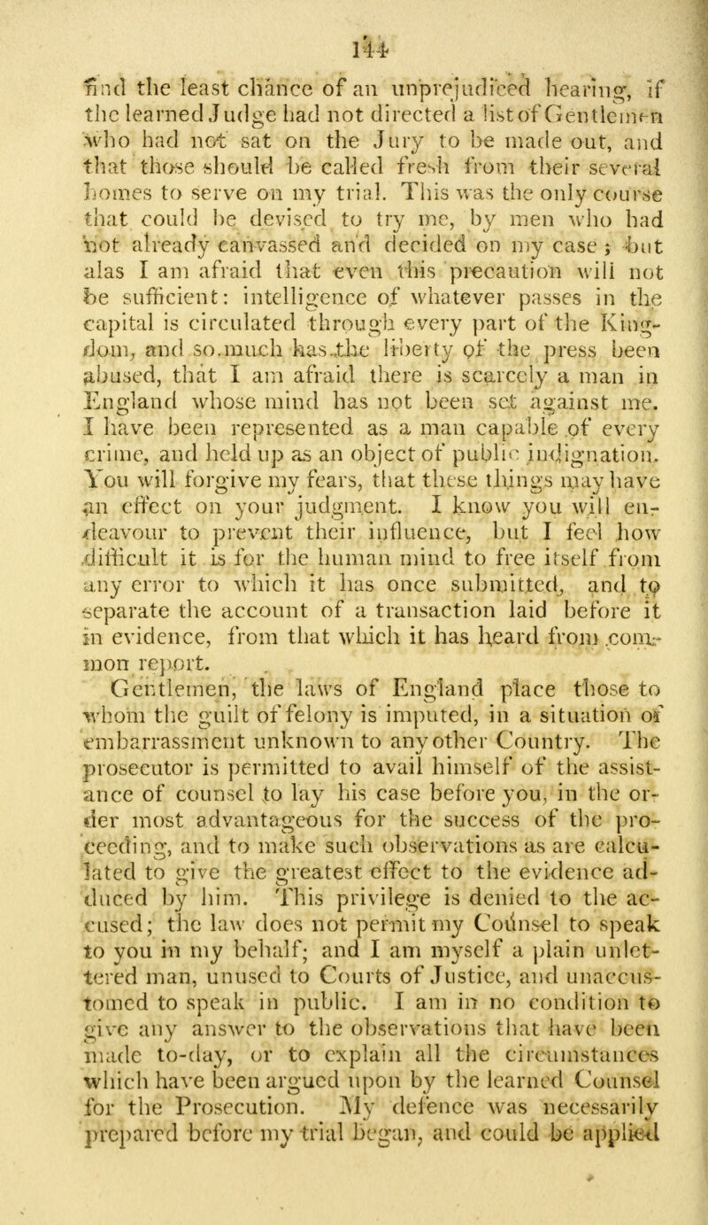 find the least chance of an urrprejucFeeS hearing, If the learned Judge had not directed a list of Gentlemen who had hot sat on the Jury to he made out, and that those should he called fresh from their several homes to serve on my trial. This was the only course that could he devised to try me, by men who had not already canvassed and decided on my case ; hut alas I am afraid that even this precaution will not be sufficient: intelligence of whatever passes in the capital is circulated through every part of the King- dom, and so.much has .the liberty of the press been abused, that I am afraid there is scarcely a man in England whose mind has not been set against me. I have been represented as a man capable of every crime, and held up as an object of public indignation. You will forgive my fears, that these tilings may have an effect on your judgment. I know you will enr deavour to prevent their influence, but I feel how .difficult it is for the human mind to free itself from any error to which it has once submitted, and to separate the account of a transaction laid before it in evidence, from that which it has heard from .comr raon report. Gentlemen, the laws of England place those to whom the guilt of felony is imputed, in a situation of embarrassment unknown to any other Country. The prosecutor is permitted to avail himself of the assist- ance of counsel to lay his case before you, in the or- der most advantageous for the success of the pro- ceeding, and to make such observations as are calcu- lated to o'ive the Greatest effect to the evidence act duced by him. This privilege is denied to the ac- cused; the law does not permit my Counsel to speak to you in my behalf; and I am myself a plain unlet- tered man, unused to Courts of Justice, and unaccus- tomed to speak in public. I am in no condition to give any answer to the observations that have been made to-day, or to explain all the circumstances which have been argued upon by the learned Counsel for the Prosecution. My defence was necessarily prepared before my trial began, and could be applieel