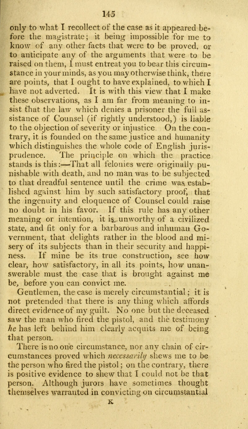 only to what I recollect of the case as it appeared be- fore the magistrate; it being impossible for me to know of any other facts that were to be proved, or to anticipate any of the arguments that were to be raised on them, I must entreat you to bear this circum- stance in your minds, as you may otherwise think, there are points, that I ought to have explained, to which I have not adverted. It is with this view that I make these observations, as I am far from meaning to in- sist that the law which denies a prisoner the full as- sistance of Counsel (if rightly understood,) is liable to the objection of severity or injustice On the con- trary, it is founded on the same justice and humanity which distinguishes the whole code of English juris- prudence. The principle on which the practice stands is this:—That all felonies were originally pu- nishable with death, and no man was to be subjected to that dreadful sentence until the crime was, estab- lished against him by such satisfactory proof, that the ingenuity and eloquence of Counsel could raise no doubt in his favor. If this rule has any other meaning or intention, it is^unworthy of a civilized state, and fit only for a barbarous and inhuman Go- vernment, that delights rather in the blood and mi- sery of its subjects than in their security and happi- ness. If mine be its true construction, see how clear, how satisfactory, in all its points, how unan- swerable must the case that is brought against me be, before you can convict me. Gentlemen, the case is merely circumstantial; it is not pretended that there is any thing which affords direct evidence of my guilt. No one but the deceased saw the man who fired the pistol, and the testimony he has left behind him clearly acquits me of being that person. There is no one circumstance, nor any chain of cir- cumstances proved which necessarily shews me to be the person who fired the pistol; on the contrary, there is positive evidence to shew that I could not be that person. Although jurors have sometimes thought themselves warranted in convicting on circumstantial K