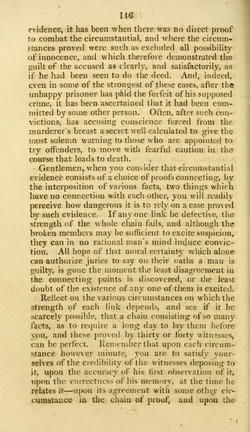 U6 evidence, it has been when there was no direct proof to combat the circumstantial, and where the circum- stances proved were such as excluded all possibility of innocence, and which therefore demonstrated the guilt of the accused as clearly, and satisfactorily, as if he had been seen to do the deed. And, indeed, even in some of the strongest of these cases, after the unhappy prisoner has paid the forfeit of his supposed crime, it has been ascertained that it had been com- mitted by some other person. Often, after such con- victions, has accusing conscience forced from the murderer's breast a secret well calculated to give the most solemn warning to those who are appointed to try offenders, to move with fearful caution in the course that leads to death. . Gentlemen, when you consider that circumstantial evidence consists of a choice of proofs connecting-, by the interposition of various facts, two things which have no connection with each other, you will readily perceive how dangerous it is to rely on a case proved by such evidence. If any one link be defective, the strength of the whole chain fails, and although the broken members may be sufficient to excite suspicion, they can in no rational man's mind induce convic- tion. All hope of tint moral certainty which alone can authorize juries to say on their oaths a man is guilty, is gone the moment the least disagreement in the connecting points is discovered, or the least doubt of the existence of any one of-them is excited. Reflect on the various circumstances on which the strength of each link depends, and see if it be scarcely possible, that a chain consisting of so many facts, as to require a long; day to lay them before you, and these proved by thirty or forty witnesses, can be perfect. Remember that upon each circum- stance however minute, you are to satisfy your- selves of the credibility of the witnesses deposing to it, upon the accuracy of his first observation of it, upon the correctness of his memory, at the time lit relates it—upon its agreement with some other cir- cumstance in the chain of proof, and upon the j