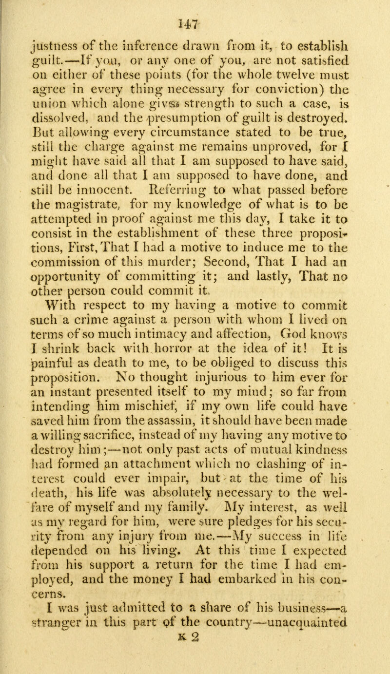 justness of the inference drawn from it, to establish guilt.—If you, or any one of you, are not satisfied on either of these points (for the whole twelve must agree in every thing- necessary for conviction) the nnion which alone givs* strength to such a case, is dissolved, and the presumption of guilt is destroyed. But allowing every circumstance stated to be true, still the charge against me remains unproved, for I might have said all that I am supposed to have said, and done all that I am supposed to have done, and still be innocent. Referring to what passed before the magistrate, for my knowledge of what is to be attempted in proof against me this day, I take it to consist in the establishment of these three proposi* tions, First, That I had a motive to induce me to the commission of this murder; Second, That I had an opportunity of committing it; and lastly, That no other person could commit it With respect to my having a motive to commit such a crime against a person with whom I lived on terms of so much intimacy and affection, God knows I shrink back with horror at the idea of it! It is painful as death to me, to be obliged to discuss this proposition. No thought injurious to him ever for an instant presented itself to my mind; so far from intending him mischief, if my own life could have saved him from the assassin, it should have been made a willing sacrifice, instead of my having any motive to destroy him;—not only past acts of mutual kindness had formed an attachment which no clashing of in- terest could ever impair, but-at the time of his death, his life was absolutely necessary to the wel- fare of myself and my family. My interest, as well as my regard for him, were sure pledges for his secu- rity from any injury from me.—My success in life depended on his living. At this time I expected from his support a return for the time I had em- ployed, and the money I had embarked in his con- cerns. I was just admitted to a share of his business—a stranger in this part of the country—unacquainted &2