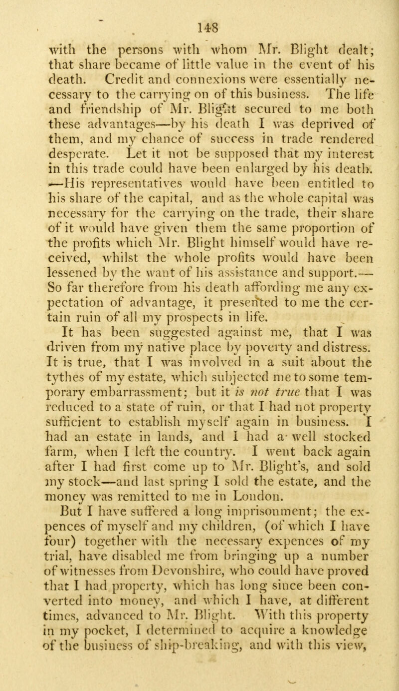 with the persons with whom Mr. Blight dealt; that share became of little value in the event of his death. Credit and connexions were essentially ne- cessary to the carrying on of this business. The life and friendship of Mr. Blight secured to me both these advantages—by his death I was deprived of them, and my chance of success in trade rendered desperate. Let it not be supposed that my interest in this trade could have been enlarged by his death. —His representatives would have been entitled to his share of the capital, and as the whole capital was necessary for the carrying on the trade, their share of it would have given them the same proportion of the profits which Mr. Blight himself would have re- ceived, whilst the whole profits would have been lessened by the want of his assistance and support.— So far therefore from his death affording me any ex- pectation of advantage, it preserfted to me the cer- tain ruin of all my prospects in life. It has been suggested against me, that I was driven from my native place by poverty and distress. It is true, that I was involved in a suit about the tythes of my estate, which subjected me to some tem- porary embarrassment; but it is not true that I was reduced to a state of ruin, or that I had not property sufficient to establish myself again in business. I had an estate in lands, and I had a- well stocked farm, when I left the country. I went back again after I had first come up to Mr. Blight's, and sold my stock—and last spring I sold the estate, and the money was remitted to me in London. But I have suffered a long imprisonment; the ex- pences of myself and my children, (of which I have four) together with the necessary expences of my trial, have disabled me from bringing up a number of witnesses from Devonshire, who could have proved that I had property, which lias long since been con- verted into money, and which I have, at different times, advanced to Mr. Blight. With this property in my pocket, I determined to acquire a knowledge of the business of ship-breaking, and with this view.