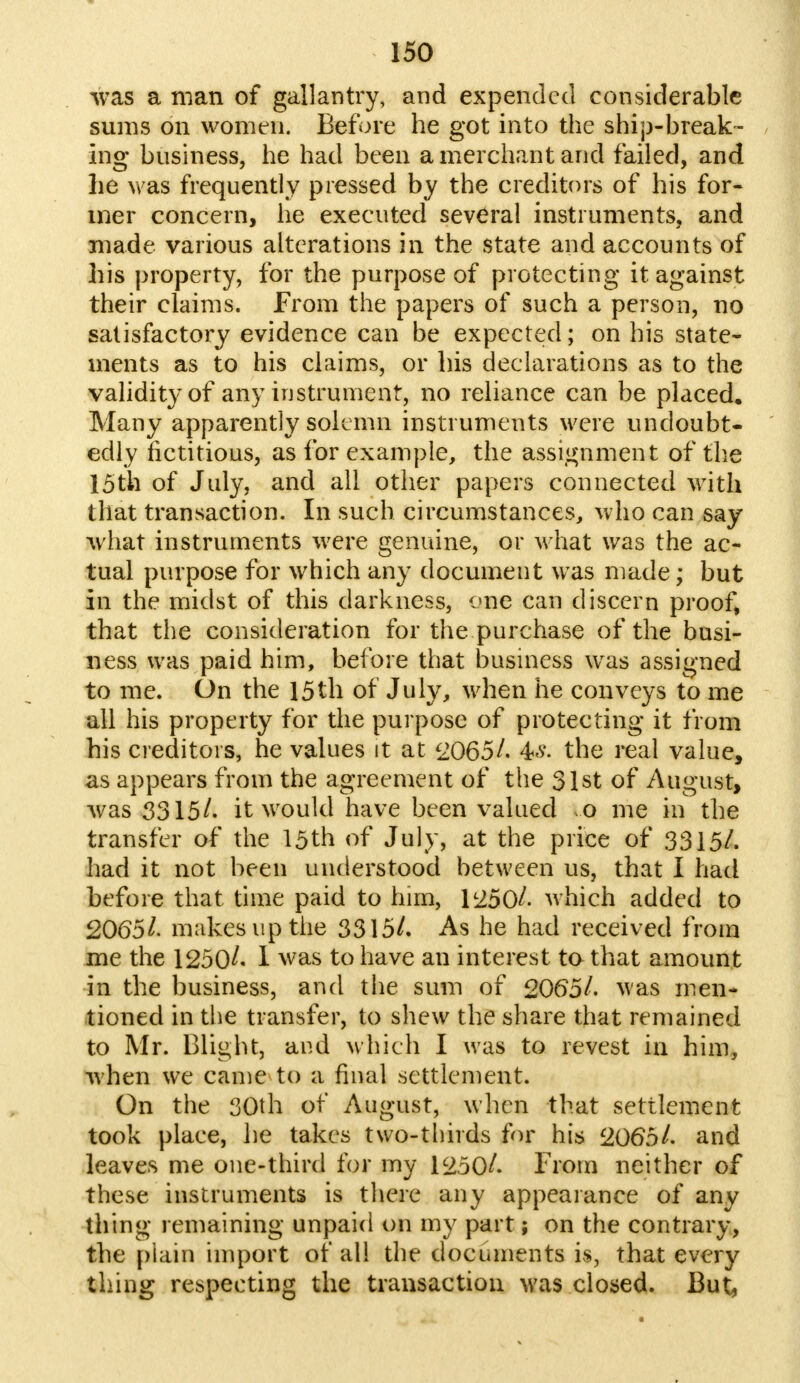 was a man of gallantry, and expended considerable sums on women. Before he got into the ship-break- ing business, he had been a merchant and failed, and he was frequently pressed by the creditors of his for- mer concern, he executed several instruments, and made various alterations in the state and accounts of his property, for the purpose of protecting it against their claims. From the papers of such a person, no satisfactory evidence can be expected; on his state- ments as to his claims, or his declarations as to the validity of any instrument, no reliance can be placed. Many apparently solemn instruments were undoubt- edly fictitious, as for example, the assignment of the 15th of July, and all other papers connected with that transaction. In such circumstances, who can say what instruments were genuine, or what was the ac- tual purpose for which any document was made; but in the midst of this darkness, one can discern proof, that the consideration for the purchase of the busi- ness was paid him, before that business was assigned to me. On the 15th of July, when he conveys to me all his property for the purpose of protecting it from his creditors, he values it at 2065/. the real value, as appears from the agreement of the 31st of August, was 3315/. it would have been valued o me in the transfer of the 15th of July, at the price of 3315/. had it not been understood between us, that I had before that time paid to him, 1:250/. which added to 2065/. makes up the 3315/. As he had received from me the 1250/* I was to have an interest to that amount in the business, and the sum of 2065/. was men- tioned in the transfer, to shew the share that remained to Mr. Blight, and which I was to revest in him, when we came to a final settlement. On the 30th of August, when that settlement took place, he takes two-thirds for his 2065/. and leaves me one-third for my 1250/. From neither of these instruments is there any appearance of any thing remaining unpaid on my part; on the contrary, the plain import of all the documents is, that every thing respecting the transaction was closed. But,