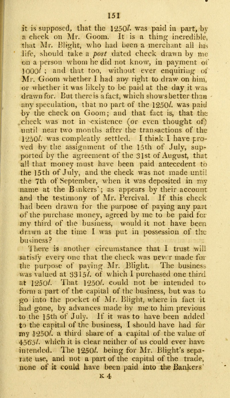 it is supposed, that the 1250/. was paid in part, by a check on Mr. Goom. It is a thing incredible, that Mr. Blight, who had been a merchant all his life, should take a post dated check drawn by me on a person whom he did not know, in payment of 1000/ ; and that too, without ever enquiring- of Mr. Goom whether I had ai>y right to draw on him, or whether it was likely to be paid at the day it was drawn for. But there is a fact, which shows better than any speculation, that no part of the 1250/. was paid by the check on Goom; and that fact is, that the check was not in existence (or even thought of) until near two months after the transactions of the 1250/. w-as compleatly settled. I think I have pro- ved by the assignment of the 15th of July, sup- ported by the agreement of the 31st of August, that all that money must have been paid antecedent to the 15th of July, and the check was not made until the 7th of September, when it was deposited in my name at the B inkers'; as appears by their account and the testimony of Mr. Percival. If this check had been drawn for the purpose of paying any part of the purchase money, agreed by me to be paid for my third of the business, would it not have been drawn at the time 1 was put in possession of the business? There is another circumstance that I trust will satiety every one that the check was nev< r made for the purpose of paying Mr. Blight. The business was valued at 3315/. of which I purchased one third at 1250/. That 1250/. could not be intended to form a part of the capital of the business, but was to go into the pocket of Mr. Blight, where in fact it had gone, by advances made by me to him previous to the J5th of July. If it was to have been added to the capital of the business, I should have had for my 1250/. a third share of a capital of the value of 4565/. which it is clear neither of us could ever have intended. The 1250/. being for Mr. Blight's sepa- rate use, and not a part of the capital of the trade, none of it could have been paid into the Banker*