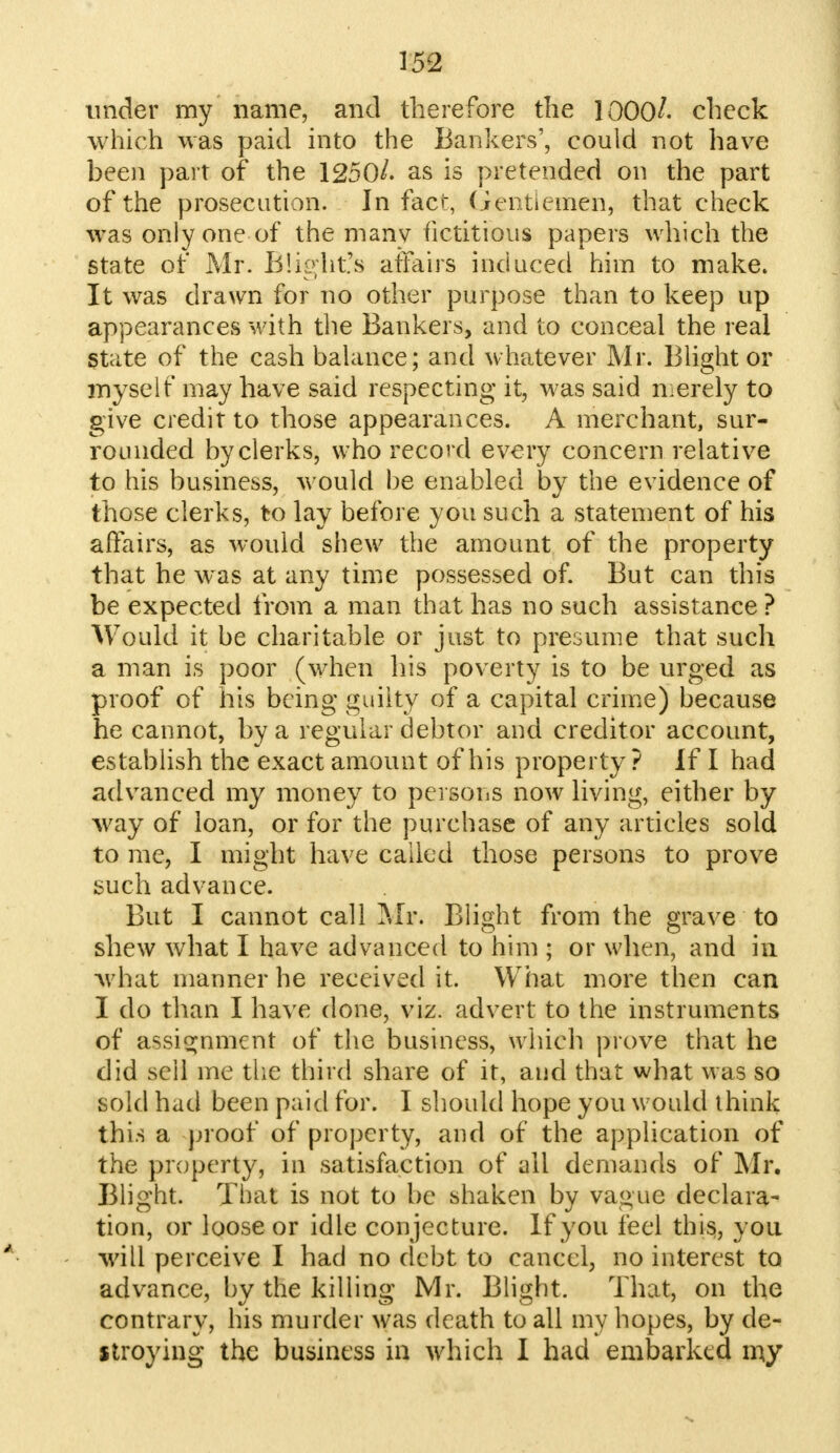 under my name, and therefore the 1000/. check which was paid into the Bankers', could not have been part of the 1250/. as is pretended on the part of the prosecution. In fact, Gentlemen, that check was only one of the many fictitious papers which the state of Mr. Blight's affairs induced him to make. It was drawn for no other purpose than to keep up appearances with the Bankers, and to conceal the real State of the cash balance; and whatever Mr. Blight or myself may have said respecting it, was said merely to give credit to those appearances. A merchant, sur- rounded by clerks, who record every concern relative to his business, would be enabled by the evidence of those clerks, to lay before you such a statement of his affairs, as would shew the amount of the property that he was at any time possessed of. But can this be expected from a man that has no such assistance ? Would it be charitable or just to presume that such a man is poor (when his poverty is to be urged as proof of his being guilty of a capital crime) because he cannot, by a regular debtor and creditor account, establish the exact amount of his property ? If I had advanced my money to persons now living, either by way of loan, or for the purchase of any articles sold to me, I might have called those persons to prove such advance. But I cannot call Mr. Blight from the grave to shew what I have advanced to him ; or when, and in what manner he received it. What more then can I do than I have done, viz. advert to the instruments of assignment of the business, which prove that he did sell me the third share of it, and that what was so sold had been paid for. I should hope you would ihink this a proof of property, and of the application of the property, in satisfaction of ail demands of Mr. Blight. That is not to be shaken by vague declara- tion, or loose or idle conjecture. If you feel this, you ■will perceive I had no debt to cancel, no interest to advance, by the killing Mr. Blight. That, on the contrary, his murder was death to all my hopes, by de- stroying the business in which I had embarked my