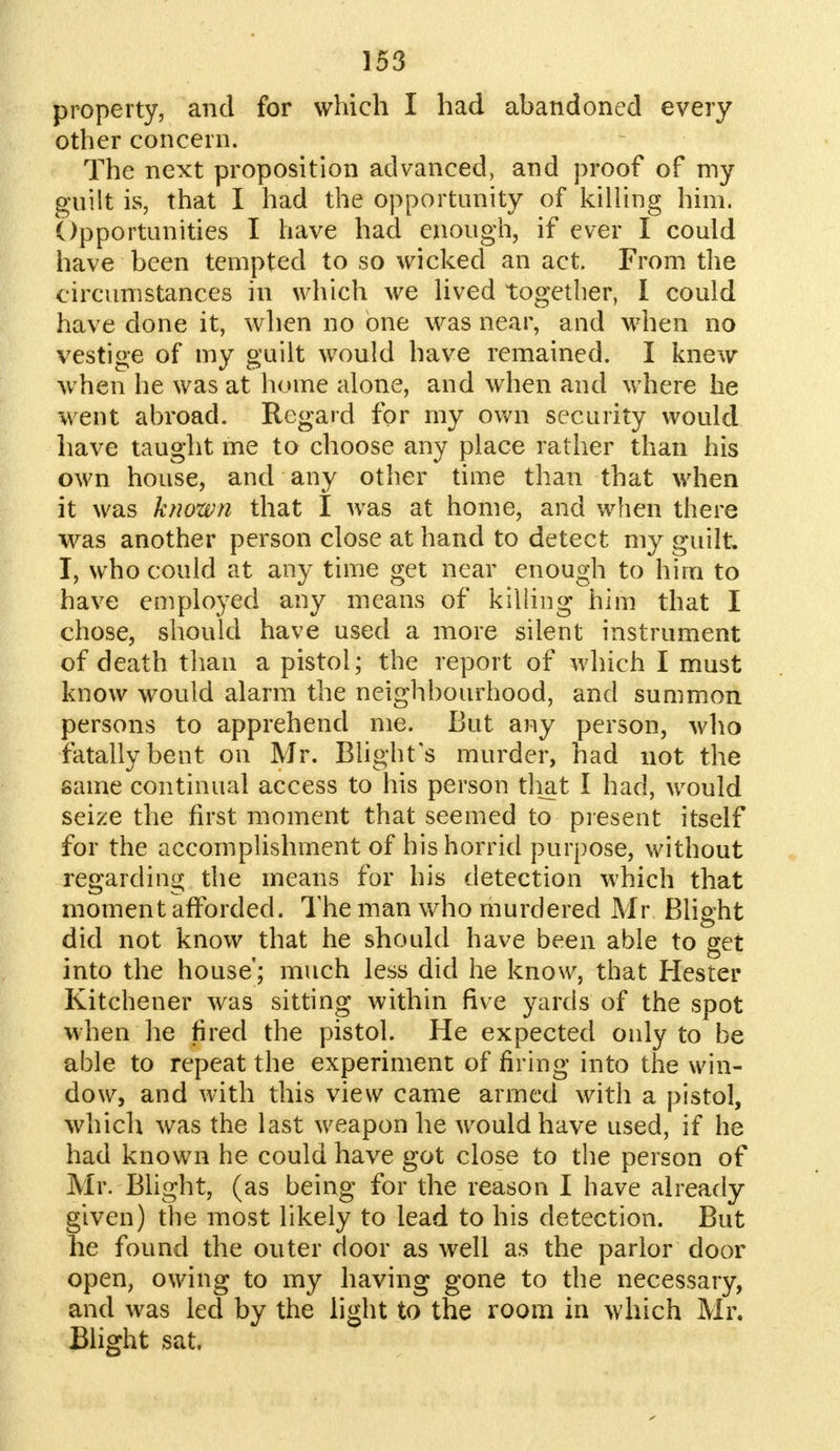 property, and for which I had abandoned every other concern. The next proposition advanced, and proof of my guilt is, that I had the opportunity of killing him. Opportunities I have had enough, if ever I could have been tempted to so wicked an act. From the circumstances in which we lived together, I could have done it, when no one was near, and when no vestige of my guilt would have remained. I knew when he was at home alone, and when and where he went abroad. Regard for my own security would have taught me to choose any place rather than his own house, and any other time than that when it was known that I was at home, and when there was another person close at hand to detect my guilt. I, who could at any time get near enough to him to have employed any means of killing him that I chose, should have used a more silent instrument of death than a pistol; the report of which I must know would alarm the neighbourhood, and summon persons to apprehend me. But any person, who fatally bent on Mr. Blight's murder, had not the same continual access to his person that I had, would seize the first moment that seemed to present itself for the accomplishment of his horrid purpose, without regarding the means for his detection which that moment afforded. The man who murdered Mr Blight did not know that he should have been able to get into the house; much less did he know, that Hester Kitchener was sitting within five yards of the spot when he fired the pistol. He expected only to be able to repeat the experiment of firing into the win- dow, and with this view came armed with a pistol, which was the last weapon he would have used, if he had known he could have got close to the person of Mr. Blight, (as being for the reason I have already given) the most likely to lead to his detection. But he found the outer door as well as the parlor door open, owing to my having gone to the necessary, and was led by the light to the room in which Mr. Blight sat.