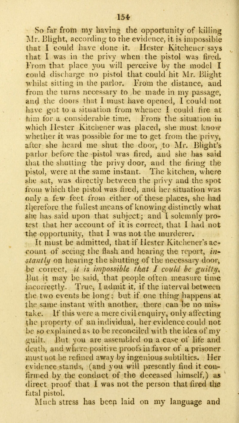 So far from my having the opportunity of killing Mr. Blight, according to the evidence, it is impossible that I could have done it. Hester Kitchener says that I was in the privy when the pistol was fired. From that place you will perceive by the model I could disc -barge no pistol that could hit Mr. Blight whilst sitting m the parlor. From the distance, and from the turns necessary to be made in my passage, and the doors that I must have opened, I could not have got to a situation from whence I could tire at him for a considerable time. From the situation iu which Hester Kitchener was placed, she must know whether it was possible for me to get from the privy, after she heard me shut the door, to Mr. Blight's parlor before the pistol was fired, and she has said that the shutting the privy door, and the firing the pistol, were at the same instant. The kitchen, where she sat, was directly between the privy and the spot from which the pistol was fired, and her situation was only a few feet from either of these places, she had therefore the fullest means of knowing distinctly what she has said upon that subject; and I solemnly pro- test that her account of it is correct, that I had not the opportunity, that I was not the murderer. It must be admitted, that if Hester Kitchener's ac* count of seeing the flash and hearing the report, ztantly on hearing the shutting of the necessary door, be correct, it is impossible that I could be guilty, But it may be said, that people often measure time incorrectly. True, I admit it, if the interval between the two events be long: but if one thing happens at the same instant with another, there can be no mis* take. If this were a mere civil enquiry, only affecting the property of an individual, her evidence could not be so explained as to be reconciled with the idea of my guilt. But you are assembled on a case of life and death, and where positive proofs in favor of a prisoner nur-tnot be refined away by ingenious subtiltics. Her evidence stands, (and you will presently find it con- firmed by the conduct of the deceased himself,) as direct proof that I was not the person that fired the fatal pistol. Much stress has beep laid on my language and