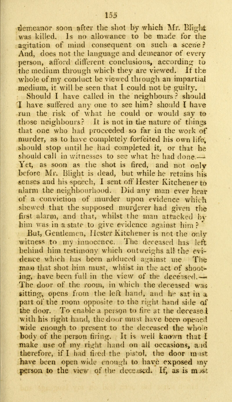 demeanor soon after the shot by which Mr. Blight was killed. Is no allowance to be made for the agitation of mind consequent on snch a scene ? And, does not the language and demeanor of every person, afford different conclusions, according to the medium through which they are viewed. If the whole of my conduct be viewed through an impartial medium, it will be seen that I could not be guilty. Should I have called in the neighbours ? should I have suffered any one to see him? should I have run the risk of what he could or would say to those neighbours? It is not in the nature of tilings that one who had proceeded so far in the work of murder, as to have completely forfeited his own life, should stop until he had completed it, or that he should call in witnesses to see what he had done.—- Yet, as soon as the shot is fired, and not only before Mr. Blight is dead, but while he retains hfe senses and his speech, I sent off Hester Kitchener to alarm the neighbourhood. Did any man ever hear of a conviction of murder upon evidence which shewed that the supposed murderer had given the first alarm, and that, whilst the man attacked by him was in a state to give evidence against him ? * But, Gentlemen, Hester Kitchener is not the only witness to my innocence. The deceased has left behind him testimony which outweighs all the evi- dence which lias been adduced against me The man that shot him must, whilst in the act of shoot- ing, have been full in the view of the deceased.—* The door of the room, in which the deceased was sitting, opens from the left hand, and h» sat in a part of the room opposite to the right hand side of the door. To enable a person to lire at the decease.!, with his right hand, the door must have been opened wide enough to present to the deceased the whole body of the person firing. It is well known that I make use of my right hand on all occasions, a id therefore, if I had fired the pistol, the door mast have been open wide enough to have exposed my person to the view of the deceased. If, as is mast