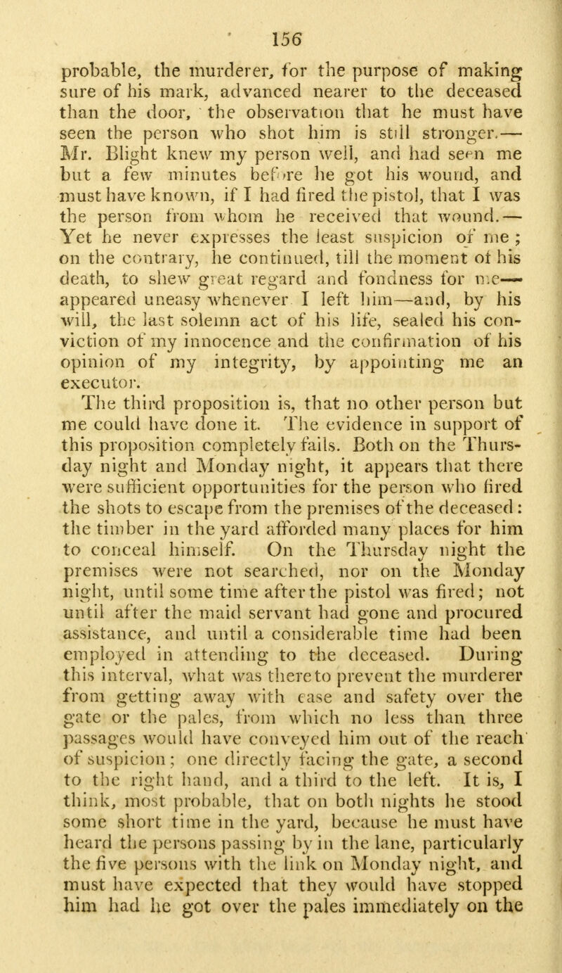probable, the murderer, for the purpose of making sure of his mark, advanced nearer to the deceased than the door, the observation that he must have seen the person who shot him is still stronger,— Mr. Blight knew my person well, and had se<m me but a few minutes before he got his wound, and must have known, if I had fired the pistol, that I was the person from whom he received that wound.— Yet he never expresses the ieast suspicion of me ; on the contrary, he continued, till the moment of his death, to shew great regard and fondness for me-— appeared uneasy whenever I left him—and, by his will, the last solemn act of his life, sealed his con- viction of my innocence and the confirmation of his opinion of my integrity, by appointing me an executor. The third proposition is, that no other person but me could have done it. The evidence in support of this proposition completely fails. Both on the Thurs- day night and Monday night, it appears that there were sufficient opportunities for the person who fired the shots to escape from the premises of the deceased : the timber in the yard afforded many places for him to conceal himself. On the Thursday night the premises were not searched, nor on the Monday night, until some time after the pistol was fired; not until after the maid servant had gone and procured assistance, and until a considerable time had been employed in attending to the deceased. During this interval, what was thereto prevent the murderer from getting away with ease and safety over the gate or the pales, from which no less than three passages would have conveyed him out of the reach of suspicion ; one directly facing the gate, a second to the right hand, and a third to the left. It is, I think, most probable, that on both nights he stood some short time in the yard, because he must have heard the persons passing by in the lane, particularly the five persons with the link on Monday night, and must have expected that they would have stopped him had he got over the pales immediately on the