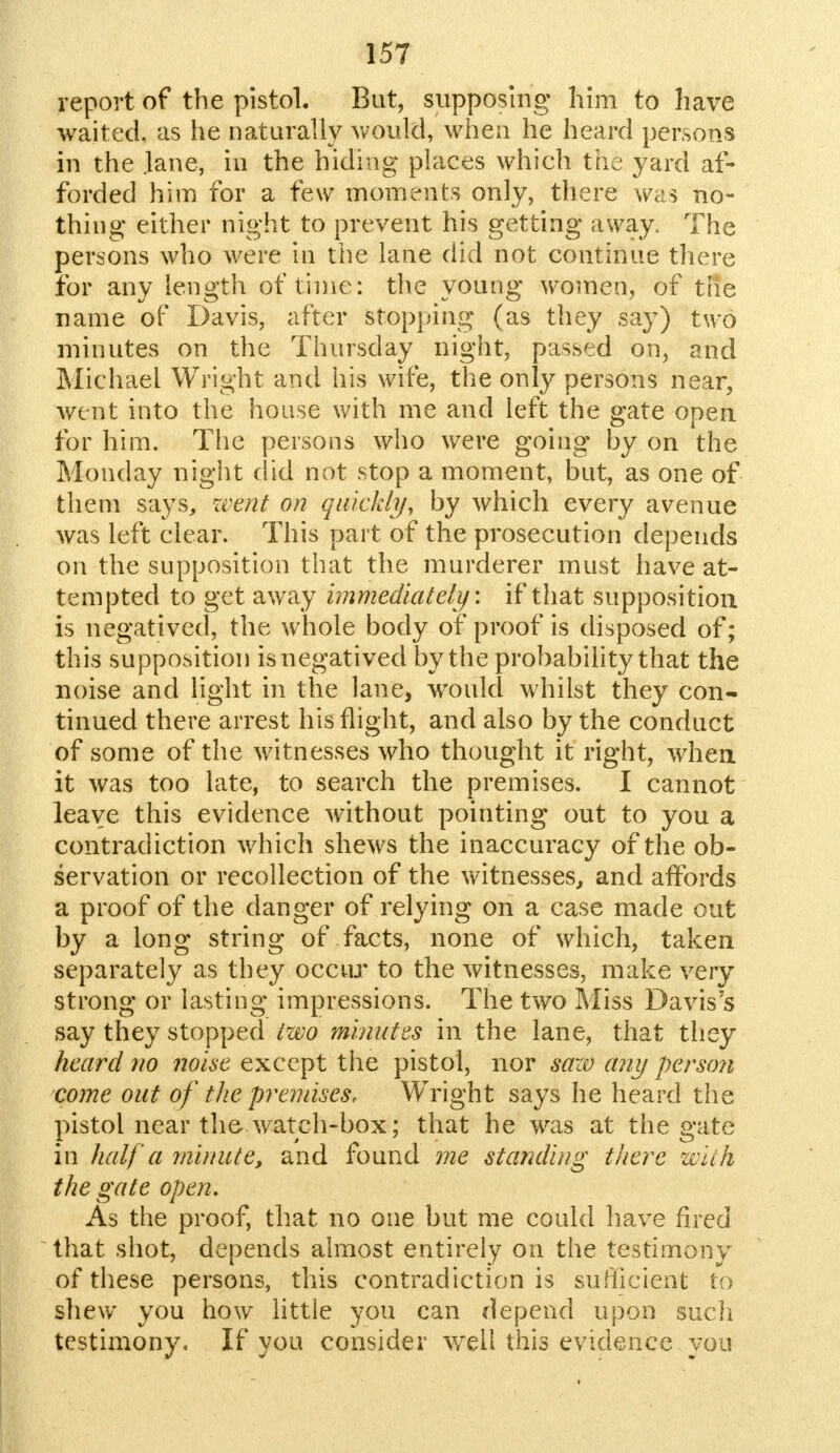 report of the pistol. But, supposing him to have waited, as he naturally would, when he heard persons in the Jane, in the hiding places which the yard af- forded him for a few moments only, there was no- thing either night to prevent his getting away. The persons who were in the lane did not continue there for any length of time: the young women, of the name of Davis, after stopping (as they say) two minutes on the Thursday night, passed on, and Michael Wright and his wife, the only persons near, went into the house with me and left the gate open for him. The persons who were going by on the Monday night did not stop a moment, but, as one of them says, went on quickly, by which every avenue was left clear. This part of the prosecution depends on the supposition that the murderer must have at- tempted to get away immediately: if that supposition is negatived, the whole body of proof is disposed of; this supposition is negatived by the probability that the noise and light in the lane, would whilst they con- tinued there arrest his flight, and also by the conduct of some of the witnesses who thought it right, when it was too late, to search the premises. I cannot leave this evidence without pointing out to you a contradiction which shews the inaccuracy of the ob- servation or recollection of the witnesses, and affords a proof of the danger of relying on a case made out by a long string of facts, none of which, taken separately as they occur to the witnesses, make very strong or lasting impressions. The two Miss Davis's say they stopped two minutes in the lane, that they heard no noise except the pistol, nor saw any person come out of the premises, Wright says he heard the pistol near the- watch-box; that he was at the gate in half a minute, and found me standing there with the gate open. As the proof, that no one but me could have fired that shot, depends almost entirely on the testimony of these persons, this contradiction is sufficient to shew you how little you can depend upon such testimony. If you consider well this evidence you