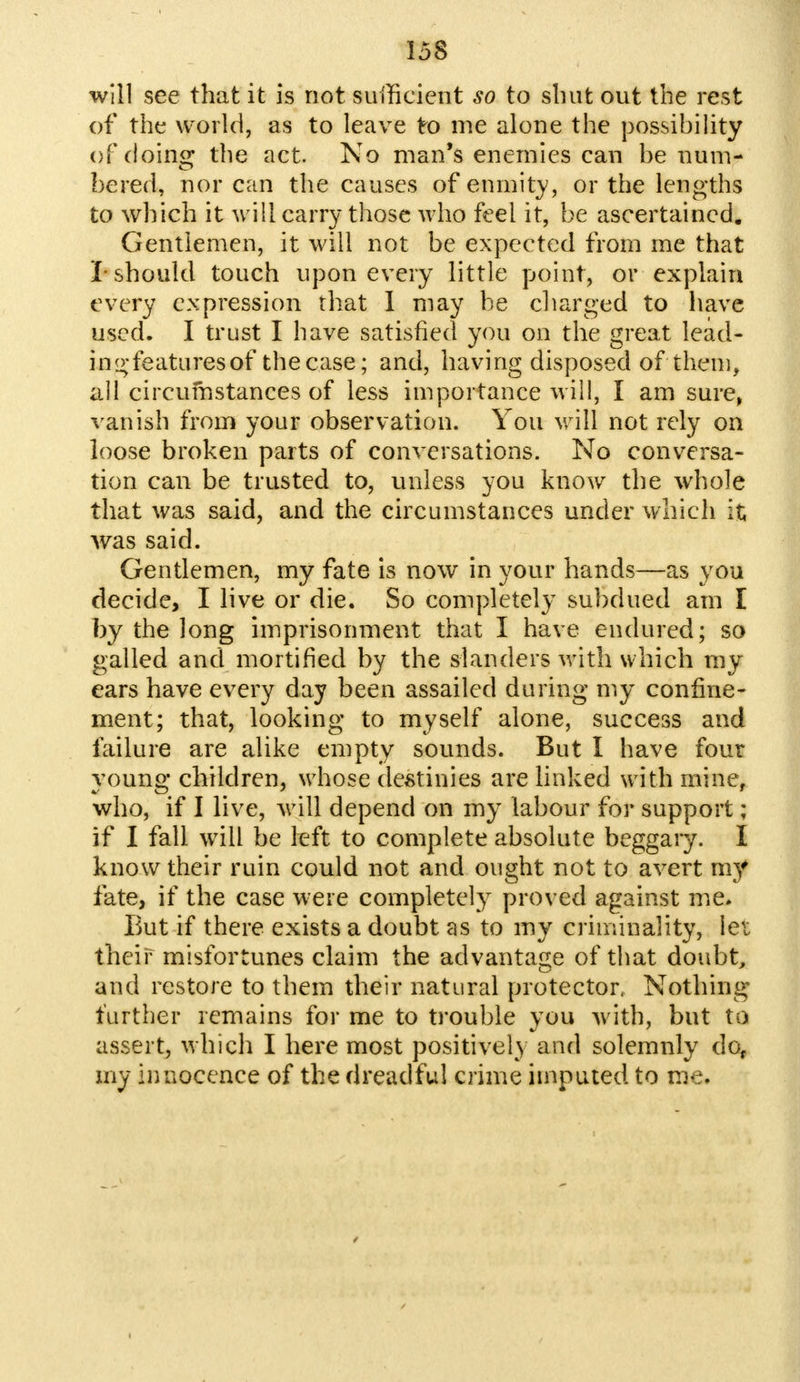 will see that it is not sufficient so to shut out the rest of the world, as to leave to me alone the possibility of doing the act. No man's enemies can be num- be red, nor can the causes of enmity, or the lengths to which it will carry those who feel it, be ascertained. Gentlemen, it will not be expected from me that I- should touch upon every little point, or explain every expression that I may be charged to have used. I trust I have satisfied you on the great lead- ing-features of thecase; and, having disposed of them, all circumstances of less importance will, I am sure, vanish from your observation. You will not rely on loose broken parts of conversations. No conversa- tion can be trusted to, unless you know the whole that was said, and the circumstances under which it was said. Gentlemen, my fate is now in your hands—as you decide, I live or die. So completely subdued am I by the long imprisonment that I have endured; so galled and mortified by the slanders with which my ears have every day been assailed during my confine- ment; that, looking to myself alone, success and failure are alike empty sounds. But I have four young children, whose destinies are linked with mine, who, if I live, will depend on my labour for support ; if I fall will be left to complete absolute beggary. I know their ruin could not and ought not to avert my fate, if the case were completely proved against me. But if there exists a doubt as to my criminality, let their misfortunes claim the advantage of that doubt, and restore to them their natural protector, Nothing further remains for me to trouble you with, but to assert, which I here most positively and solemnly do, my innocence of the dreadful crime imputed to me.