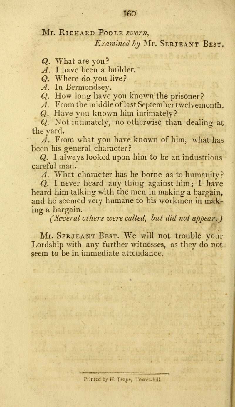 Mr. Richard Poole sworn, Examined by Mr. Serjeant Best, Q. What are you? A. I have been a builder. Q. Where do you live? A. In Bermondsey. Q. How long have you known the prisoner? A. From the middle of last September twelvemonth* Q. Have you known him intimately? Q. Not intimately, no otherwise than dealing at the yard, A. From what you have known of him, what has been his general character? Q. I always looked upon him to be an industrious careful man. A. What character has he borne as to humanity? Q. I never heard any thing against him; I have heard him talking with the men in making a bargain, and he seemed very humane to his workmen in mak- ing a bargain. (Several others were called, but did not appear.) Mr. Serjeant Best. We will not trouble your Lordship with any further witnesses, as they do not seem to be in immediate attendance. Pih-itcd by II.Teape, Tower-hill.