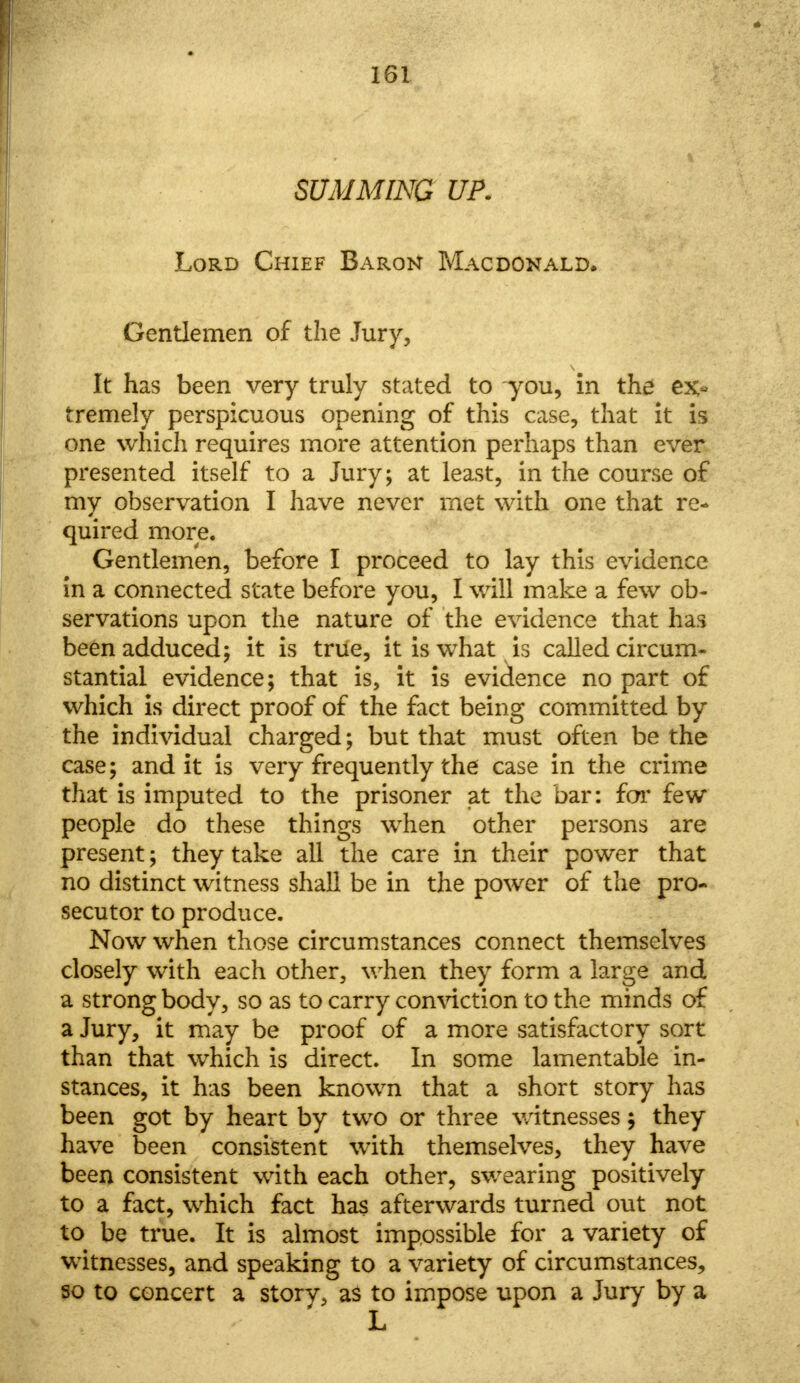 SUMMING UP. Lord Chief Baron Macdonald. Gentlemen of the Jury, It has been very truly stated to you, in the ex> tremely perspicuous opening of this case, that it is one which requires more attention perhaps than ever presented itself to a Jury; at least, in the course of my observation I have never met with one that re- quired more. Gentlemen, before I proceed to lay this evidence in a connected state before you, I will make a few ob- servations upon the nature of the evidence that has been adduced; it is trtfe, it is what is called circum- stantial evidence; that is, it is evidence no part of which is direct proof of the fact being committed by the individual charged; but that must often be the case; and it is very frequently the case in the crime that is imputed to the prisoner at the bar: for few people do these things when other persons are present; they take all the care in their power that no distinct witness shall be in the power of the pro- secutor to produce. Now when those circumstances connect themselves closely with each other, when they form a large and a strong body, so as to carry conviction to the minds of a Jury, it may be proof of a more satisfactory sort than that which is direct. In some lamentable in- stances, it has been known that a short story has been got by heart by two or three witnesses; they have been consistent with themselves, they have been consistent with each other, swearing positively to a fact, which fact has afterwards turned out not to be true. It is almost impossible for a variety of witnesses, and speaking to a variety of circumstances, so to concert a storv, as to impose upon a Jury by a L