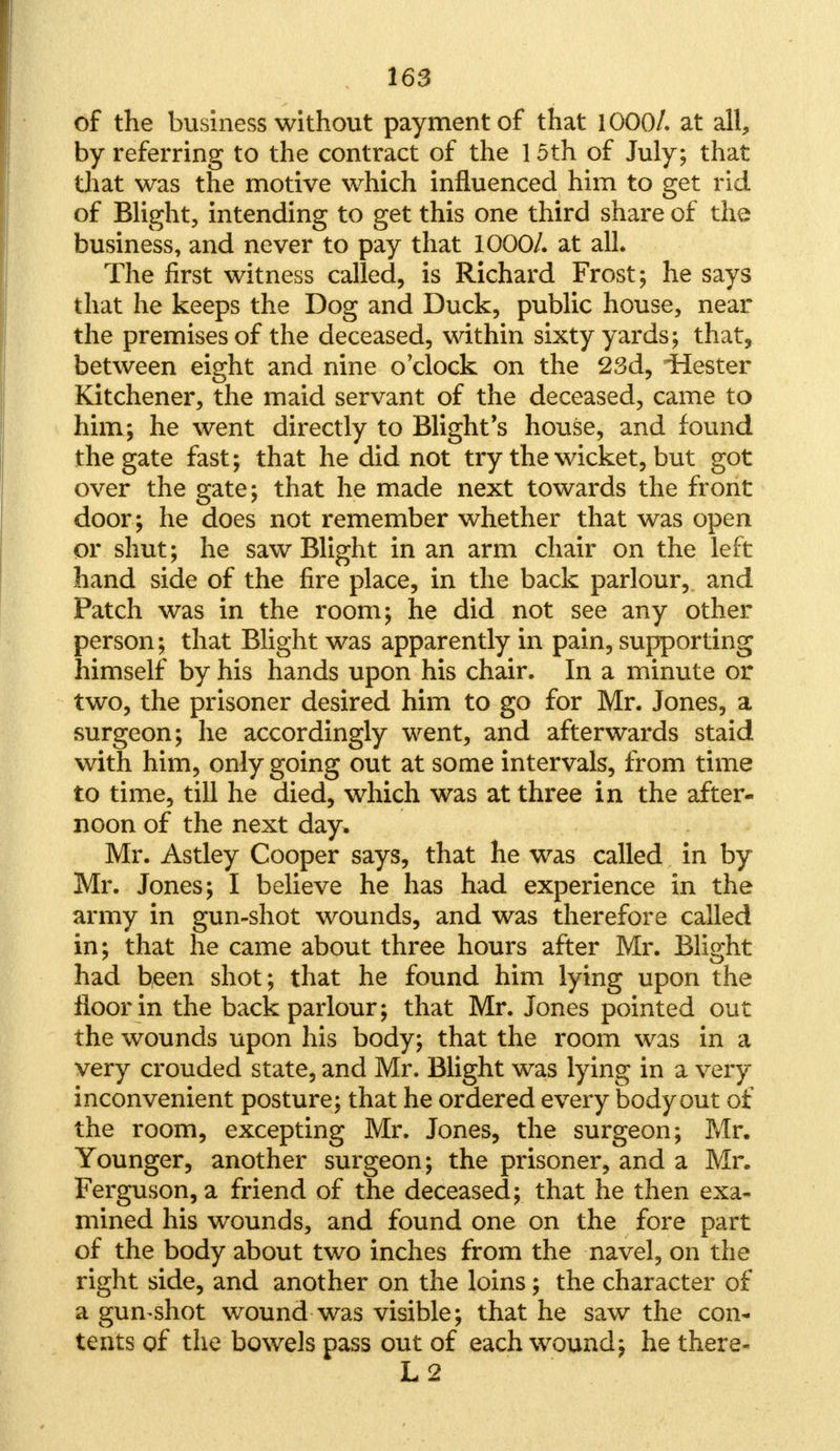 of the business without payment of that 1000/. at all, by referring to the contract of the 15th of July; that that was the motive which influenced him to get rid of Blight, intending to get this one third share of the business, and never to pay that 1000/. at all. The first witness called, is Richard Frost; he says that he keeps the Dog and Duck, public house, near the premises of the deceased, within sixty yards; that, between eight and nine o'clock on the 23d, Hester Kitchener, the maid servant of the deceased, came to him; he went directly to Blight's house, and found the gate fast; that he did not try the wicket, but got over the gate; that he made next towards the front door; he does not remember whether that was open or shut; he saw Blight in an arm chair on the left hand side of the fire place, in the back parlour, and Patch was in the room; he did not see any other person; that Blight was apparently in pain, supporting himself by his hands upon his chair. In a minute or two, the prisoner desired him to go for Mr. Jones, a surgeon; he accordingly went, and afterwards staid with him, only going out at some intervals, from time to time, till he died, which was at three in the after- noon of the next day, Mr. Astley Cooper says, that he was called in by Mr. Jones; I believe he has had experience in the army in gun-shot wounds, and was therefore called in; that he came about three hours after Mr. Blight had been shot; that he found him lying upon the floor in the back parlour; that Mr. Jones pointed out the wounds upon his body; that the room was in a very crouded state, and Mr. Blight was lying in a very inconvenient posture; that he ordered every body out of the room, excepting Mr. Jones, the surgeon; Mr. Younger, another surgeon; the prisoner, and a Mr. Ferguson, a friend of the deceased; that he then exa- mined his wounds, and found one on the fore part of the body about two inches from the navel, on the right side, and another on the loins; the character of a gumshot wound was visible; that he saw the con- tents of the bowels pass out of each wound; he there-