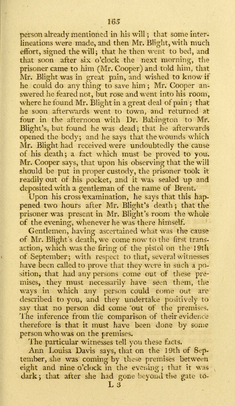 person already mentioned in his will; that some inter- lineations were made, and then Mr. Blight, with much effort, signed the will; that he then went to bed, and that soon after six o'clock the next morning, the prisoner came to him (Mr. Cooper) and told him, that Mr. Blight was in great pain, and wished to know if he could do any thing to save him; Mr. Cooper an- swered he feared not, but rose and went into his room, where he found Mr. Blight in a great deal of pain ; that he soon afterwards went to town, and returned at four in the afternoon with Dr. Babinoton to Mr. Blight's, but found he was dead; that he afterwards opened the body; and he says that the wounds which Mr. Blight had received were undoubtedly the cause of his death; a fact which must be proved to you. Mr. Cooper says, that upon his observing that the will should be put in proper custody, the prisoner took it readily out of his pocket, and it was sealed up and deposited with a gentleman of the name of Brent. Upon his cross 'examination, he says that this hap- pened two hours after Mr. Blight's death; that the prisoner was present in Mr. Blight's room the whole of the evening, whenever he was there himself. Gentlemen, having ascertained what was the cause of Mr. Blight's death, we come now to the first trans- action, which was the firing of the pistol on the ] 9th of September; with respect to that, several witnesses have been called to prove that they were in such a po- sition, that had any persons come out of these pre- mises, they must necessarily have seen them, the ways in which any person could come out are described to you, and they undertake positively to say that no person did come out of the premises. The inference from the comparison of their evidence therefore is that it must have been done by some person who was on the premises. The particular witnesses tell you these facts. Ann Louisa Davis says, that on the 19th of Sep- tember, she was coming by these premises between eight and nine o'clock in the evening; that it was dark; that after she had gone beyond the gate to- L 3