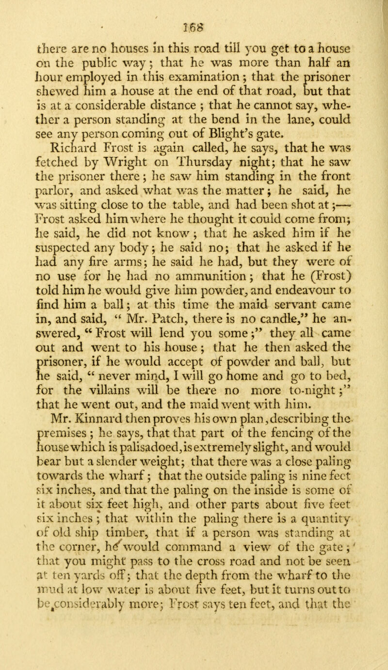 there are no houses 5n this road till you get to a house on the public way; that he was more than half an hour employed in this examination; that the prisoner shewed him a house at the end of that road, but that is at a considerable distance ; that he cannot say, whe- ther a person standing at the bend in the lane, could see any person coming out of Blight's gate. fetched by Wright on Thursday night; that he saw the prisoner there; he saw him standing in the front parlor, and asked what was the matter; he said, he was sitting close to the table, and had been shot at ;— Frost asked him where he thought it could come from; lie said, he did not know ; that he asked him if he suspected any body; he said no; that he asked if he had any fire arms; he said he had, but they were of no use for he had no ammunition; that he (Frost) told him he would give him powder, and endeavour to in, and said,  Mr, Patch, there is no candle, he an- swered,  Frost will lend you some ; they all came out and went to his house ; that he then asked the prisoner, if he would accept of powder and ball, but he said,  never mind, I will go home and go to bed, for the villains will be there no more to-night; that he went out, and the maid went with him. Mr. Kinnard then proves his own plan,describing the premises ; he says, that that part of the fencing of the house which is palisadoed, is extremely slight, and would bear but a slender weight; that there was a close paling towards the wharf; that the outside paling is nine feet, six inches, and that the paling on the inside is some of it about six feet high, and other parts about five feet six inches ; that within the paling there is a quantity of old ship timber, that if a person was standing at the corner, he^ would command a view of the gate ;' that you might pass to the cross road and not be seen at ten yards off; that the depth from the wharf to the mud at low water is about five feet, but it turns out to be4consid?rably more; Frost says ten feet, and that the called, he says, that he was