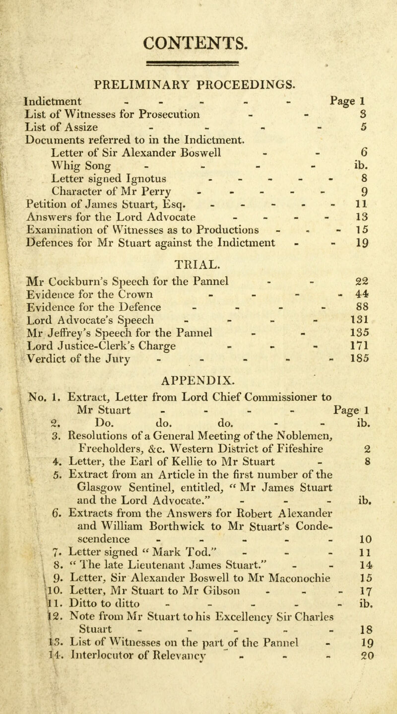 CONTENTS. PRELIMINARY PROCEEDINGS. Indictment - - Page 1 List of Witnesses for Prosecution 3 List of Assize - 5 Documents referred to in the Indictment. Letter of Sir Alexander Boswell - - 6 Whig Song - - - - ib. Letter signed Ignotus ----- 8 Character of Mr Perry ----- 9 Petition of James Stuart, Esq. - - - - - 11 Answers for the Lord Advocate - - - - 13 Examination of Witnesses as to Productions - - 15 Defences for Mr Stuart against the Indictment - 19 TRIAL. Mr Cockburn's Speech for the Pannel 22 Evidence for the Crown - - - -44 Evidence for the Defence 88 Lord Advocate's Speech - - - - 131 Mr Jeffrey's Speech for the Pannel - - 135 Lord Justice-Clerk's Charge - - - 171 Verdict of the Jury - - - - 185 APPENDIX. No. 1. Extract, Letter from Lord Chief Commissioner to Mr Stuart - Page 1 2. Do. do. do. - - ib. 3. Resolutions of a General Meeting of the Noblemen, Freeholders, &c. Western District of Fifeshire 2 4. Letter, the Earl of Kellie to Mr Stuart - 8 5. Extract from an Article in the first number of the Glasgow Sentinel, entitled,  Mr James Stuart and the Lord Advocate. - - ib. 6*. Extracts from the Answers for Robert Alexander and William Borthwick to Mr Stuart's Conde- scendence - - - - 10 7- Letter signed  Mark Tod. - - 11 8.  The late Lieutenant James Stuart. - - 14 f). Letter, Sir Alexander Boswell to Mr Maconochie 15 10. Letter, Mr Stuart to Mr Gibson - - - 17 I I. Ditto to ditto - - - ib. j[2. Note from Mr Stuart to his Excellency Sir Charles Stuart - - - _ 18 1$. List of Witnesses on the part of the Pannel - 19 14. Interlocutor of Relevancy - - 20