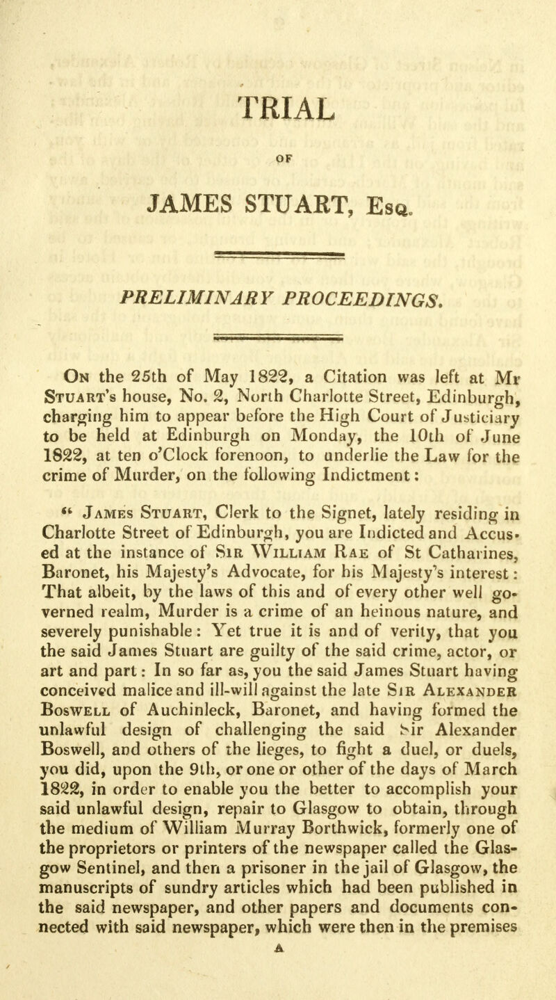 TRIAL OF JAMES STUART, Esq. PRELIMINARY PROCEEDINGS. On the 25th of May 1822, a Citation was left at Mr Stuart's house, No. 2, North Charlotte Street, Edinburgh, charging him to appear before the High Court of Justiciary to be held at Edinburgh on Monday, the 10th of June 1822, at ten o'clock forenoon, to underlie the Law for the crime of Murder, on the following Indictment:  James Stuart, Clerk to the Signet, lately residing in Charlotte Street of Edinburgh, you are Indicted and Accus- ed at the instance of Sir William Rae of St Catharines, Baronet, his Majesty's Advocate, for his Majesty^ interest: That albeit, by the laws of this and of every other well go* verned realm, Murder is a crime of an heinous nature, and severely punishable: Yet true it is and of verily, that you the said James Stuart are guilty of the said crime, actor, or art and part: In so far as, you the said James Stuart having conceived malice and ill-will against the late Sir Alexander Boswell of Auchinleck, Baronet, and having formed the unlawful design of challenging the said !>ir Alexander Boswell, and others of the lieges, to fight a duel, or duels, you did, upon the 9th, or one or other of the days of March in order to enable you the better to accomplish your said unlawful design, repair to Glasgow to obtain, through the medium of William Murray Borthwick, formerly one of the proprietors or printers of the newspaper called the Glas- gow Sentinel, and then a prisoner in the jail of Glasgow, the manuscripts of sundry articles which had been published in the said newspaper, and other papers and documents con» nected with said newspaper, which were then in the premises A