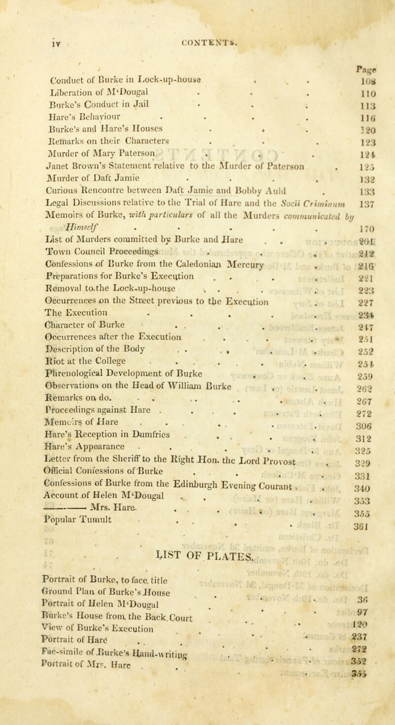 Conduct of Burke in Lock-up-houio . . jo* Liberation of M'Dougal . . . [\q Burke's Conduct in Jail • . . n ; Hare's Behaviour . . . . i ] <; Burke's and Hare's Houses . . . ] 20 Remarks on their Characters . . . 1 - | Murder of Mary Paterson . . . \%± Janet Brown's Statement relative to the Murder of Paterson . 1 >:> Murder of Daft Jamie . . . . 132 Curious Rencontre between Daft Jamie and Bobhy Auld . 133 Legal Discussions relative to the Trial of Hare and the Socii Crirmnum 137 Memoirs of Burke, with particulars of all the Murders communicated hi/ Himself . . . . . 170 List of Murders committed by Burke and Hare . . gQi Town Council Proceedings . . , . 1 , Confessions -of Burke from the Caledonian Mercury . vjq Preparations for Burke's Execution . . . Removal to.the Lock-up-house . . . ggg Occurrences on the Street previous to the Execution . 227 The Execution . mm Character of Burke . . . , g j j Occurrences after the Execution ... . * 251 Description of the Body . . , < # g£g Riot at the College ... . . gA4 Phrenological Development of Burke . 2of) Observations on the Head of William Burke . . 0(jo Remarks on do. - .. . . t 9^7 Proceedings against Hare . , . g-g Memoirs of Hare ... . , 2og Hare's Reception in Dumfries . , _ 312 Hare's Appearance . . ■ t Letter from the Sheriff to the Right Hon. the Lord Provost 3 )<j Official Confessions of Burke Confessions of Burke from the Edinburgh Evening Courant . 340 Account of Helen M'Dougal Mrs. Hare- Popular Tumult 3«53 3.55 361 3fi LIST OF PLATES. Portrait of Burke, to face, title Ground Plan of Burke's House Portrait of Helen M'Dougal Burke's House from, the Back,Court 97 View of Burke's Execution Portrait of Hard ... • 237 Facsimile of Burke's Hand-writing '. 272 Portrait of Mr?. Hare ' * 35'