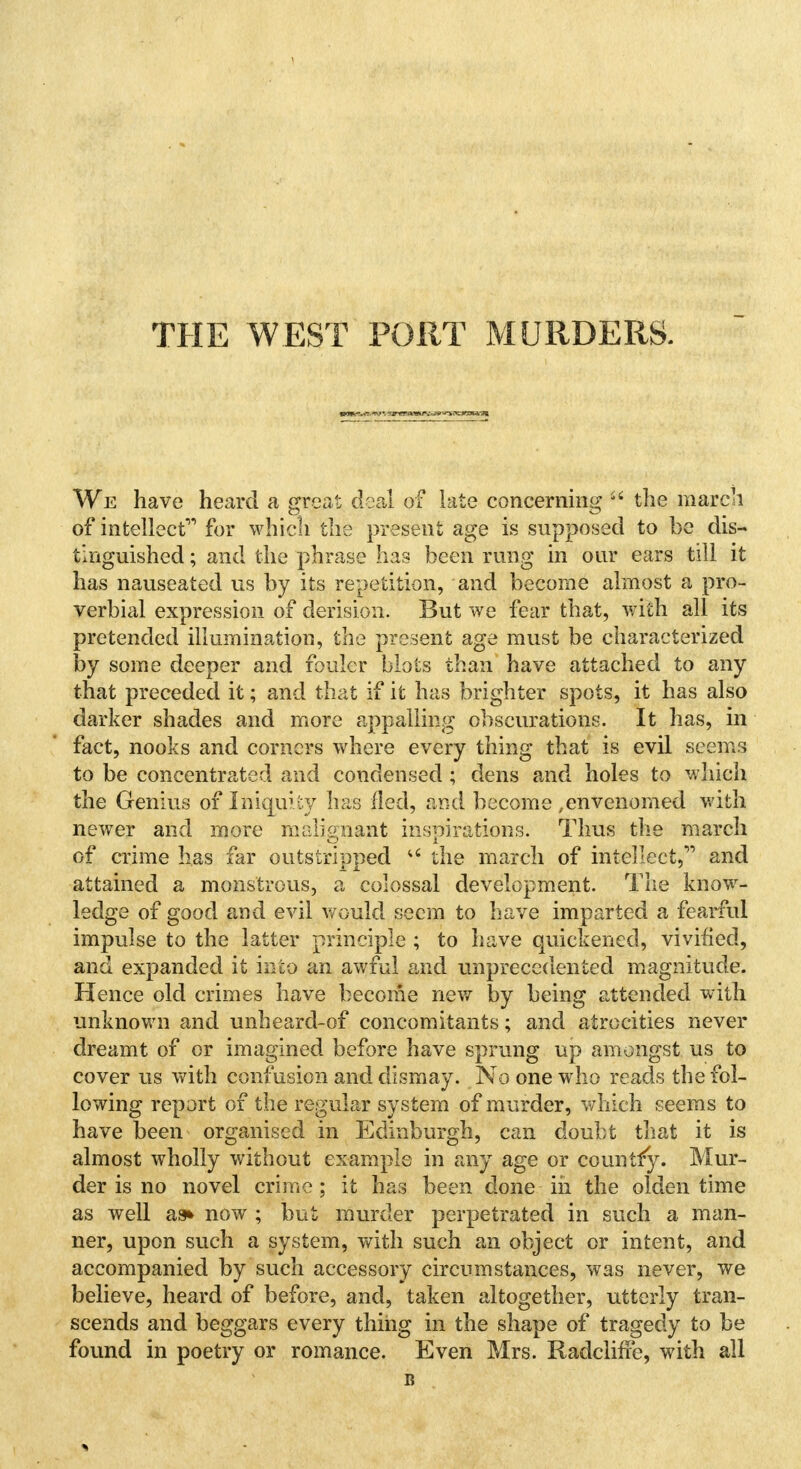 THE WEST PORT MURDERS. We have heard a great deal of late concerning  the march of intellect for which the present age is supposed to be dis- tinguished ; and the phrase has been rung in our ears till it has nauseated us by its repetition, and become almost a pro- verbial expression of derision. But we fear that, with all its pretended illumination, the present age must be characterized by some deeper and fouler blots than have attached to any that preceded it; and that if it has brighter spots, it has also darker shades and more appalling obscurations. It has, in fact, nooks and corners where every thing that is evil seems to be concentrated and condensed ; dens and holes to which the Genius of Iniquity has lied, and become ,envenomed with newer and more malignant inspirations. Thus the march of crime has far outstripped u the march of intellect, and attained a monstrous, a colossal development. The know- ledge of good and evil would seem to have imparted a fearful impulse to the latter principle ; to have quickened, vivified, and expanded it into an awful and unprecedented magnitude. Hence old crimes have become new by being attended with unknown and unheard-of concomitants; and atrocities never dreamt of or imagined before have sprung up amongst us to cover us with confusion and dismay. No one who reads the fol- lowing report of the regular system of murder, which seems to have been organised in Edinburgh, can doubt that it is almost wholly without example in any age or country. Mur- der is no novel crime; it has been done in the olden time as well as* now ; but murder perpetrated in such a man- ner, upon such a system, with such an object or intent, and accompanied by such accessory circumstances, was never, we believe, heard of before, and, taken altogether, utterly tran- scends and beggars every thing in the shape of tragedy to be found in poetry or romance. Even Mrs. Radclifre, with all i?