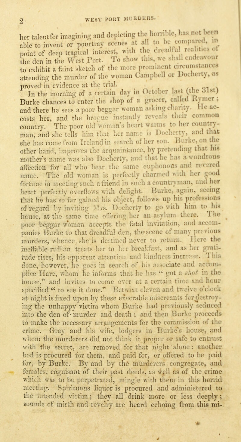 WEST I'OllT Mi: I1U liftS. her talentfor imagining and depicting theBomWe, hi ** b< 0 able to invent or pourtray scenes at all to be w^ » point of deep tragical interest, with the . r< id U « oh* the den in the West Port. To show this, we shall i » - to exhibit a Faint sketch of the more ^eminent owmrtano I attending the murder of the woman Campbell or J.ouicrty, as proved in evidence at the trial. . In the morning of a certain day in October tat Cthe dl«J Burke chances to enter the shop of a grocer, called Rgn« ; and there he sees a poor beggar woman asking cftanty. He ac- costs her, and the hrogne instantly reveals then common country. The poor old woman's heart warms to her country- man, and she tells him that her name is Dochcrty, and that she has come from Ireland in search of her son. Burke, on the other hand, improves the acquaintance, by pretending that bll mother's name was also Dochcrty, and that he has »wondroa» affection for all who bear the same cuphonoUs and n v red name. The old woman is perfectly charmed with her good fortune in meeting such a friend in such a countryman, and her heart perfectly overflows with delight. Burke, again, seeing that he has so far gained his object, follows up his professions of regard by inviting Mis. Dochcrty to go with him to his house, at the same time offering her an asylum there. The poor beggar woman accepts the fatal invitation, and accom- panies Burke to that dreadful den, the scene of many previous murders, whence she is destined never to return. Here the ineffable ruffian treats her to her breakfast, and as her grati- tude rises, his apparent attention and kindness incr-:1; e. rl hia done, however, he goes in search of his associate and accord* plice Hare, whom he informs that he has  got a thpt in the house,11 and invites to come over at a certain time and henr specified  to see it done.11 Betwixt eleven and tweivc o'clock at night is fixed upon by these execrable miscreants for destroy- ing the unhappy victim whom Burke had previously seduced into the den of murder and death ; and then Burke proceeds to make the necessary arrangements for the commission of the crime. Gray and his wife, lodgers in Burke's house, and whom the murderers did not think it proper or safe to entrust with the secret, are removed for that night'alone: another bed is procured tor them, and paid for, or offered to be paid for, by Burke. By and by th£ murderers congregate, and females, cognisant of their past deeds, as well as of the crime which was to be perpetrated, mingle with them in this horrid meeting. Spirituous liquor is procured and administered to the intended victim; they all drink more or less deeply; sounds of mirth and revelry are heard echoing from this mi- 4