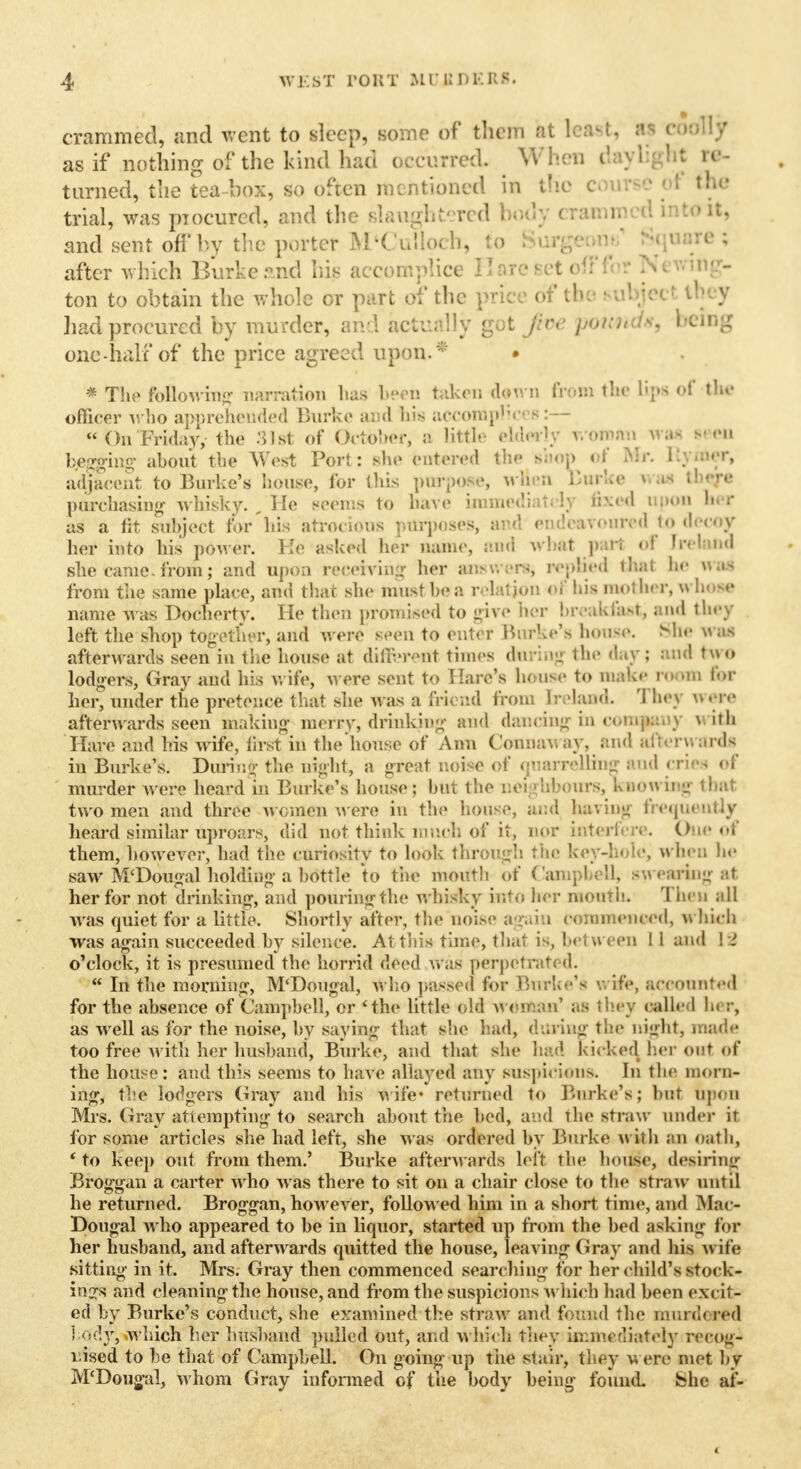 crammed, and went to sleep, some of tlicm at least, W rfdfljr as if nothing of the kind had occurred. When daylight re- turned, the tea box, so often mentioned in the c I th* trial, was piocurcd, and the slaughtered body cran n toitj and sent oft'by the porter M'CuUoch, to Surgeons1 Square; after which Burke and his accomplice Hare Bet offfor Newillg- ton to obtain the whole or part of the price of the Rubjecl ihey had procured by mu rder, and actually got jfoe poilnds, being one-half of the price agreed upou.* • • The following narration lias been taken down from the t;;>s of the officer who apprehended Burke and his accomplice b:—  On Friday, the 31st of October* a little elderly woman was seen begging about the West Port: she entered the shop of Mr. I . tter, advent to Burke's house, for this purpose, w&en Burke i ■ there purchasing whisky., He seems to have immediately fixed upon her as a fit subject for hia atrocious purposes, and endeavoured i<» decoy her into his power. Ke asked her name, and what part of In land she came, from; and upon receiving her answers; replied thai he IVM from the same place, and that she must be a relation of bis mother, whose name was Docherty. He then promised to give her breakfast, and they left the shop together, and were seen to enter .Burke's house. She n as afterwards seen in the house at different times during tbe day; and two lodgers, Gray and his v. ife, were sent to Hare's house to make room faff her, under the pretence that she was a friend from Ireland They « ere afterwards seen making merry, drinking and dancing in company with Hare and his wife, first in the house of Ann t'onuav.ay, and afterwards in Burke's. During the night, a great noise of <piarrelling and cries of murder were heard in Burke's house; but the neighbours, knowing that two men and three women were in the house, and having frequently heard similar uproars, did not think much of it, nor interfere. One of them, however, had the curiosity to look through the key-hole, when he saw M'Dougal holding a bottle to the moutb of Campbell, sw raring at her for not drinking, and pouringthe whisky into her month* Then all was quiet for a little. Shortly after, the noise again commenced, which was again succeeded by silence. At this time, that is, bet w een 11 and l i o'clock, it is presumed the horrid deed was perpetrated.  In the morning, M'Dougal, who passed lor Brake's wife, accounted for the absence of Campbell, or 'the little old woman' as they called bu r, as well as for the noise, by saying that she had, during the night, made too free with her husband, Burke, and that she had kicked her out of the house: and this seems to have allayed any suspicions. In the morn- ing, the lodgers Gray and his wife* returned to Burke's; but upon Mrs. Gray attempting to search about the bed, and the straw under it for some articles she had left, she was ordered by Burke with an oath, 'to keep out from them.' Burke afterwards left the house, desiring Broggan a carter wrho was there to sit on a chair close to the straw until he returned. Broggan, however, followed him in a short time, and Mac- Dougal who appeared to be in liquor, started up from the bed asking for her husband, and afterwards quitted the house, leaving Gray and his w ife sitting in it. Mrs. Gray then commenced searching for her child's stock- ings and cleaning the house, and from the suspicions which had been excite ed by Burke's conduct, she examined the straw and found the murd< red body, -which her husband pulled out, and which they immediately recog- nised to be that of Campbell. On going up the stair, they were mot by M'Dougal, whom Gray informed of the body being found, fchc af-