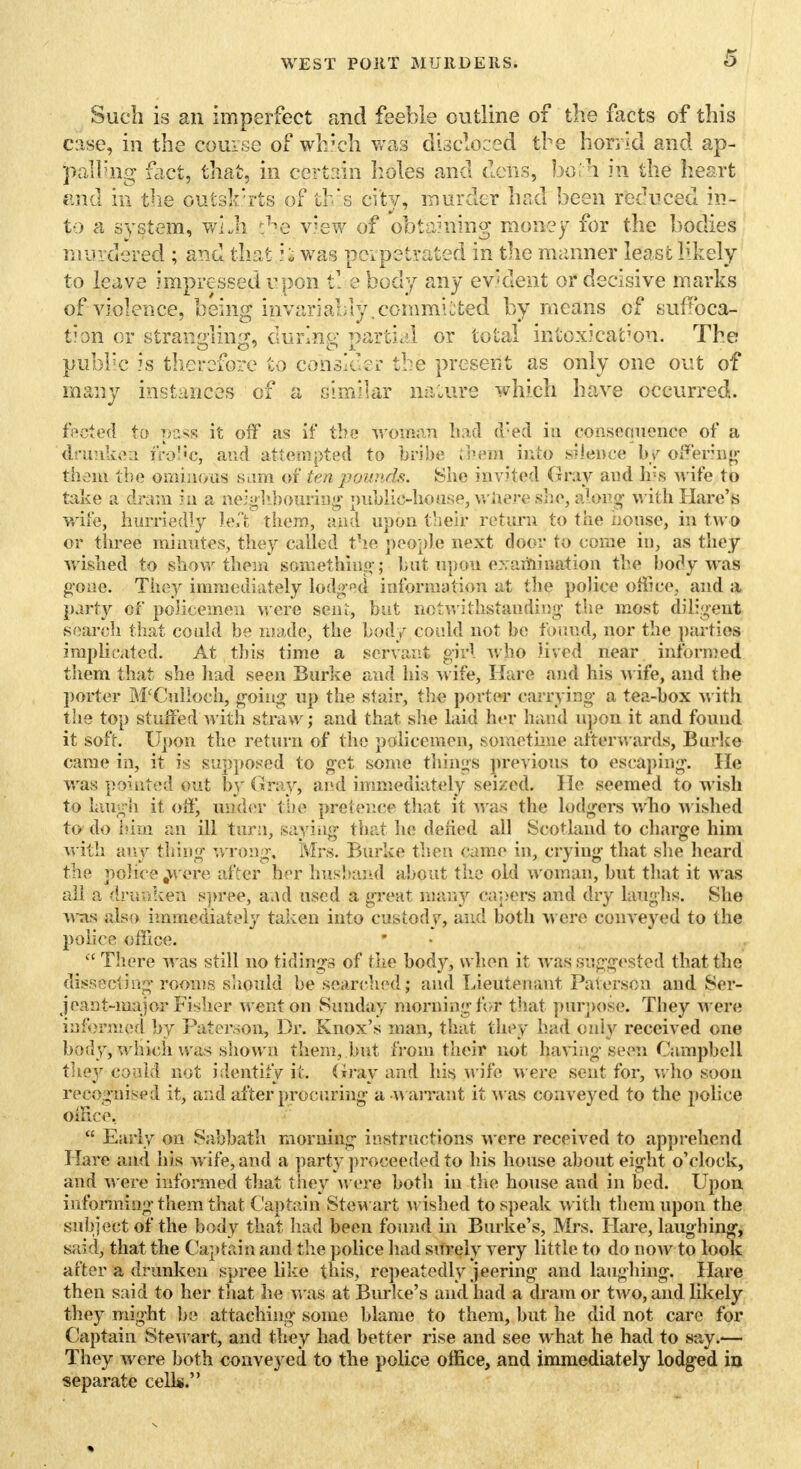 Such is an imperfect and feeble outline of the facts of this case, in the course of which was discloced the horrid and ap- palling fact, that, in certain holes and dens, bo.'h in the heart and in the outskirts of this city, murder had been reduced in- to a system, whh view of obtaining money for the bodies murdered ; and that i; was perpetrated in the manner lease likely to leave impressed upon tl e body any evident or decisive marks of violence, being invariably .committed by means of suffoca- tion or strangling, during partial or total intoxication. The public is therefore to consider the present as only one out of many instances of a similar nature which have occurred. fected to pass it off as if the woman had d'ed in consequence of a drunken irol'c, and attempted to bribe ;hem into silence by offering them the ominous sum of ten pounds. She invited Gray and Ins wife to take a dram in a neighbouring public-house, wftere she, along with Hare's wife, hurriedly left them, and upon their return to the nouse, in two or three minutes, they called the people next door to come in, as they wished to show them something; but upou exaiYiination the bo% was gone. They immediately lodged information at the police office, and a party of policemen were sent, but notwithstanding the most diligent search that could be made, the body could not be found, nor the parties implicated. At this time a servant girl who lived near informed them that she had seen Burke and his wife, Hare and his Avife, and the porter McCul!och, going up the stair, the porter carrying a tea-box with the top stuffed with straw; and that she laid her hand upon it and found it soft. Upon the return of the policemen, sometime afterwards, Burke came in, it is supposed to get some things previous to escaping. He was pointed out by Gray, and immediately seized. He seemed to wish to laugh it off, under the pretence that it was the lodgers who wished to do him an ill turn, saying that he defied all Scotland to charge him with any thing wrong, Mrs. Burke then came in, crying that she heard the pcuhee^ere after her husband about the old woman, but that it was all a drunken spree, and used a great man)'' capers and dry laughs. She was also immediately taken into custody, and both were conveyed to the police office.  There was still no tidings of the body, when it was suggested that the dissecting rooms should be searched; and Lieutenant Paterspn and Ser- jeant-major Fisher went on Sunday morning for that purpose. They Avere informed by Paterson, Dr. Knox's man, that they had only received one body, wliich was shown them, but from their not haA'ing seen Campbell they could not identify it. Gray and his Avife AA'ere sent for, avIio soon recognised it, and after procuring a Warrant it Was conveyed to the police office,  Early on Sabbath morning instructions Avere received to apprehend Hare and his Avife, and a party proceeded to his house about eight o'clock, and were informed that they were both in the house and in bed. Upon informing them that, Cap tain Stewart Avished to speak Avith them upon the subject of the body that had been found in Burke's, Mrs. Hare, laughing, said, that the Captain and the police had surely very little to do uoav to look after a drunken spree like this, repeatedly jeering and laughing. Hare then said to her that he was at Burke's and had a dram or tAVO, and likely they might be attaching some blame to them, but he did not care for Captain SteAvart, and they had better rise and see what he had to say.— They Avere both conveyed to the police office, and immediately lodged in separate cells.