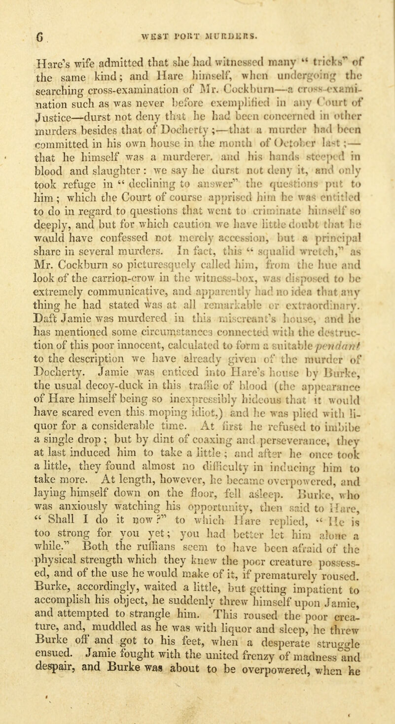 Hare's wife admitted that she had witnessed many u tricks' ef the same kind; and Hare himself, when undergoing the searching cross-examination of Mr. Cockhum—a cross-exami- nation such as was never l)efore exemplified In any < 'ourt of Justice—durst not deny thii he had been concerned in other murders besides that of Docherty ;—that a murder had been committed in his own house in the month of Oct ■>'• < i 11; — that he himself was a murderer, and his bands B&ctieQ in blood and slaughter: we say he durst not deny it, Bfld only took refuge in 44 declining to answer the questions put to him; which the Court of course apprised him he was entitled to do in regard to questions that went to criminate himself so deeply, and but for which caution we have little doubt that he wauld have confessed not merely accession, but a principal share in several murders. In fact, this  squalid wretch, as Mr. Cockburn so picturesquely called him, from the hue and look of the carrion-crow in the witness-box, wa d ed to be extremely communicative, and apparently bad no idea that any thing he had stated was at all remarkable or extraordinary. Baft Jamie was murdered in this miscreant's house, and he has mentioned some circumstances connected with the destruc- tion of this poor innocent, calculated to form a suitable \xitmivJ to the description we have already given of the murder of Docherty. Jamie was enticed into Hare's house by Burke, the usual decoy-duck in this traffic of blood (the appearance of Hare himself being so inexpressibly hideous that it would have scared even this moping idiot.) and he was plied with li- quor for a considerable time. At fast he refused to imbibe a single drop ; but by dint of coaxing and perseverance, they at last induced him to take a little ; and after he once took a little, they found almost no difficulty in inducing hirn to take more. At length, however, he became overpowered, and laying himself down on the floor, fell asleep. Burke, who was anxiously watching his opportunity, then said to Hare, 44 Shall I do it now? to which Hare replied, 44 He is too strong for you yet; you had better let him alone a while. Both the ruffians seem to have been afraid of the physical strength which they knew the poor creature possess- ed, and of the use he would make of it, if prematurely roused. Burke, accordingly, waited a little, but getting impatient to accomplish his object, he suddenly threw himself upon Jamie, and attempted to strangle him. This roused the poor crea- ture, and, muddled as he was with liquor and sleep, he threw Burke off and got to his feet, when a desperate struggle ensued. Jamie fought with the united frenzy of madnessTnd despair, and Burke was about to be overpowered, when he