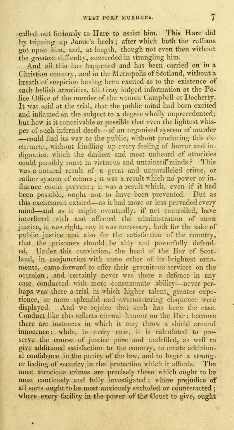 called out furiously to Hare to assist him. This Hare did by tripping up Jamie's heels ; after which both the ruffians got upon him, and, at length, though not even then without the greatest difficulty, succeeded in strangling him. And all this has happened and has been carried on in a Christian country, and in the Metropolis of Scotland, without a breath of suspicion having been excited as to the existence of such hellish atrocities, till Gray lodged information at the Po- lice Office of the murder of the woman Campbell orDocherty. It was said at the trial, that the public mind had been excited and inflamed on the subject to a degree wholly unprecedented; but how is it conceivable or possible that even the lightest whis- per of such infernal deeds—of an organised system of murder —could find its way to the public, without producing this ex- citement, without kindling up every feeling of horror and in- dignation which the darkest and most unheard of atrocities could possibly rouse in virtuous and untaintecTminds ? This was a natural result of a great and unparalleled crime, or rather system of crimes; it was a result which no power or in- fluence could prevent; it was a result -which, even if it had been possible, ought not to have been prevented. But as this excitement existed—as it had more or less pervaded every mind—and as it might eventually, if not controlled, have interfered with and affected the administration of stern justice, it was right, nay it was necessary, both for the sake of public justice and also for the satisfaction of the country, that the prisoners should be ably and powerfully defend- ed. Under this conviction, the head of the Bar of Scot- land, in conjunction with some other of its brightest orna- ments, came forward to offer their gratuitous services on the occasion; and certainly never was there a defence in any case conducted with more consummate ability—never per- haps was there a trial in which higher talent^ greater expe- rience, or more splendid and overmastering eloquence were displayed. And we rejoice that such has been the case. Conduct like this reflects eternal honour on the Bar ; because there are instances in which it may throw a shield around innocence; while, in every case, it is calculated to pre- serve the course of justice pu*e and undefiled, as well to give additional satisfaction to the country, to create addition- al confidence in the purity of the law, and to beget a strong- er feeling of security in the protection which it affords. The most atrocious crimes are precisely those which ought to be most cautiously and fully investigated; where prejudice of all sorts ought to be most anxiously excluded or counteracted; where every facility in the power of the Court to give, ought