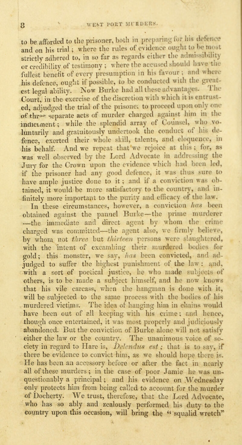 g WEST POUT MCBOfcRS. to be afforded to the prisoner, bath in preparing tor his defence and on his trial ; where the rules of evidence ought to beroost strictly adhered to, in so far as regards either the admit ibiht) or credibility of testimony ; where the accused should bava I i fullest benefit of every presumption in his favour ; and wfce* his defence, ought if possible, to be conducted with the great est legal ability' Now Burke had all these a,: vantage-;. Toe Court^ in the exercise of the discretion with which it is entTUil - ed, adjudged the trial of the prisonc; to proceed upon only one of tfap* separate acts of murder charged agailjit lum in the indictment; while the splendid array of Counsel, who vo- luntarily and gratuitously undertook the conduct of his de - fence, exerted their whole skill, talents, and eloquence, in his behalf. And we repeat that we rejoice at this ; for, as was well observed by the Lord Advocate in addressing the Jury for the Crown upon the evidence winch had been led, if the prisoner had any good defence, it was thus sure to have ample justice done to it; and if a conviction was ob- tained, it would be more satisfactory to the country, and in- finitely more important to the purity and efficacy of the law. In these circumstances, however, a conviction h*4 bee n obtained against the pannel Burke—the prime munlercr —the immediate and direct agent by whom the crime charged was committed—the agent also, we firmly believe, by whom not three but thirteen persons were slaughtered, with the Intent of excambing their murdered bodies for gold; this monster, we say, has been convicted, and ad- judged to suffer the highest punishment of the law : ;,ad, with a sort of poetical justice, he who made subjects of others, is to be made a subject himself, and he now knows that his vile carcass, when the hangman is done with it, will be subjected to the same process with the bodies of his murdered victims. The idea of hanging him in chains would have been out of all keeping with his crime; and hence, though once entertained, it was most properly and judiciously abandoned. But the conviction of Burke alone will not satisfy either the law or the country. The unanimous voice of so- ciety in regard to Hare is, Delendus est; that is to say, if there be evidence to convict him, as we should hope there is. He has been an accessory before or after the fact in nearly all of these murders ; in the case of poor Jamie he was un- questionably a principal; and his evidence on .Wednesday only protects him from being called to account for the murder of Docherty. We trust, therefore, that the Lord Advocate, who has so ably and zealously performed his duty to the country upon this occasion, will bring the  squalid wretch'*