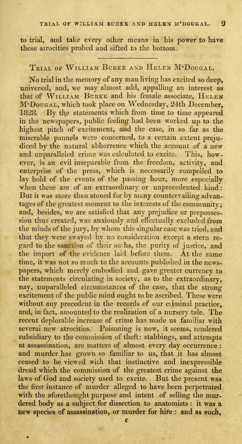 to trial, and take every other means in his power to have these atrocities probed and sifted to the bottom. Trial of William Burke and Helen M'Dougal. No trial in the memory of any man living has excited so deep, universal, and, we may almost add, appalling an interest as that of William Buuke and his female associate, Helen M'Dougal, which took place on Wednesday, 24th December, 1828. By the statements which from time to time appeared in the newspapers, public feeling had been worked up to the highest pitch of excitement, and the case, in so far as the miserable pannels were concerned, to a certain extent preju- diced by the natural abhorrence which the account of a new and unparalleled crime was calculated to excite. This, how- ever, is an evil inseparable from the freedom, activity, and enterprise of the press, which is necessarily compelled to lay hold of the events of the passing hour, more especially when these are of an extraordinary or unprecedented kind: But it was more than atoned for by many countervailing advan- tages of the greatest moment to the interests of the community; and, besides, we are satisfied that any prejudice or preposses- sion thus created, was anxiously and effectually excluded from the minds of the jury, by whom this singular case was tried, and that they were swayed by no consideration except a stem re- gard to the sanction of their oaths, the purity of justice, and the import of the evidence laid before them. At the same time, it was not so much to the accounts published in the news- papers, which merely embodied and gave greater currency to the statements circulating in society, as to the extraordinary, nay, unparalleled circumstances of the case, that the strong excitement of the public mind ought to be ascribed. These were without any precedent in the records of our oiminal practice, and, in fact, amounted to the realization of a nursery tale. The recent deplorable increase of crime has made us familiar with several new atrocities. Poisoning is now, it seems, rendered subsidiary to the commission of theft: stabbings, and attempts at assassination, are matters of almost every day occurrence : and murder has grown so familiar to us, that it has almost ceased to be viewed with that instinctive and inexpressible dread which the commission of the greatest crime against the laws of God and society used to excite. But the present was the first instance of murder alleged to have been perpetrated with the aforethought purpose and intent of selling the mur- dered body as a subject for dissection to anatomists : it was a new species of assassination, or murder for hire : and as such, c