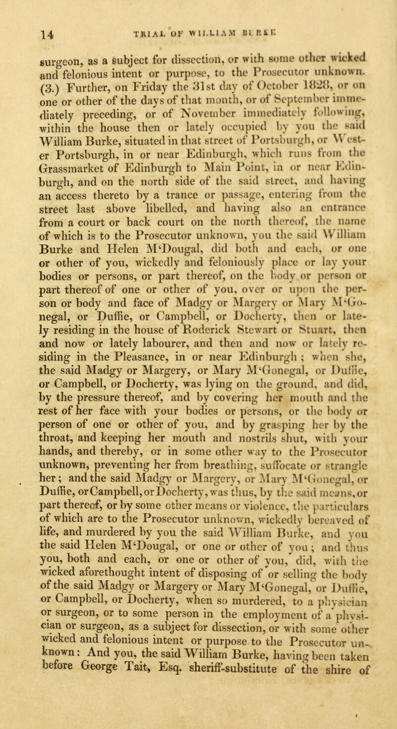 TRIAL OF WIJ.LIAM til Ft K E surgeon, as a subject for dissection, or with some other wicked and felonious intent or purpose, to the Prosecutor unknown. (3.) Further, on Friday the 31st day of October U\-2ll of on one or other of the days of that month, or of September inunc- diately preceding, or of November immediately following, within the house then or lately occupied by you the said William Burke, situated in that street of Portslmrgh, or West- er Portsburgh, in or near Edinburgh, which runs from the Grassmarket of Edinburgh to Main Point, in or Deaf Bdw* burgh, and on the north side of the said street, ami having an access thereto by a trance or passage, entering from the street last above libelled, and having also an entrance from a court or back court on the north thereof, the name of which is to the Prosecutor unknown, you the said William Burke and Helen M'Dougal, did both and each, or one or other of you, wickedly and feloniously place or lay your bodies or persons, or part thereof, on the body or person <»r part thereof of one or other of you, over or upon the per- son or body and face of Madgy or Margery or Mary \Hi<>- negal, or Duffie, or Campbell, or Docherty, then or late- ly residing in the house of Roderick Stewart or Stuart, then and now or lately labourer, and then and now or lately re- siding in the Pleasance, in or near Edinburgh ; when she, the said Madgy or Margery, or Mary M'Gonegal, or Dullie, or Campbell, or Docherty, was lying on the ground, and did, by the pressure thereof, and by covering her mouth and the rest of her face with your bodies or persons, or the body or person of one or other of you, and by grasping her by the throat, and keeping her mouth and nostrils shut, with your hands, and thereby, or in some other way to the Prosecutor unknown, preventing her from breathim;, suffocate or strangle her; and the said Madgy or Margery, or Mary M'Gonegal, or Duffie, orCampbell, or Docherty, was thus, by the said means,or part thereof, or by some other means or violence, the particulars of which are to the Prosecutor unknown, wickedly bereaved of life, and murdered by you the said William Burke, and you the said Helen M'Dougal, or one or other of you; and thus you, both and each, or one or other of you, did, with the wicked aforethought intent of disposing of or selling the body of the said Madgy or Margery or Mary M'Gonegal,°or Duffie, or Campbell, or Docherty, when so murdered, to a physician or surgeon, or to some person in the employment of a physi- cian or surgeon, as a subject for dissection, or with some otner wicked and felonious intent or purpose to the Prosecutor un- known: And you, the said William Burke, having been taken before George Tait, Esq. sheriff-substitute of the shire of