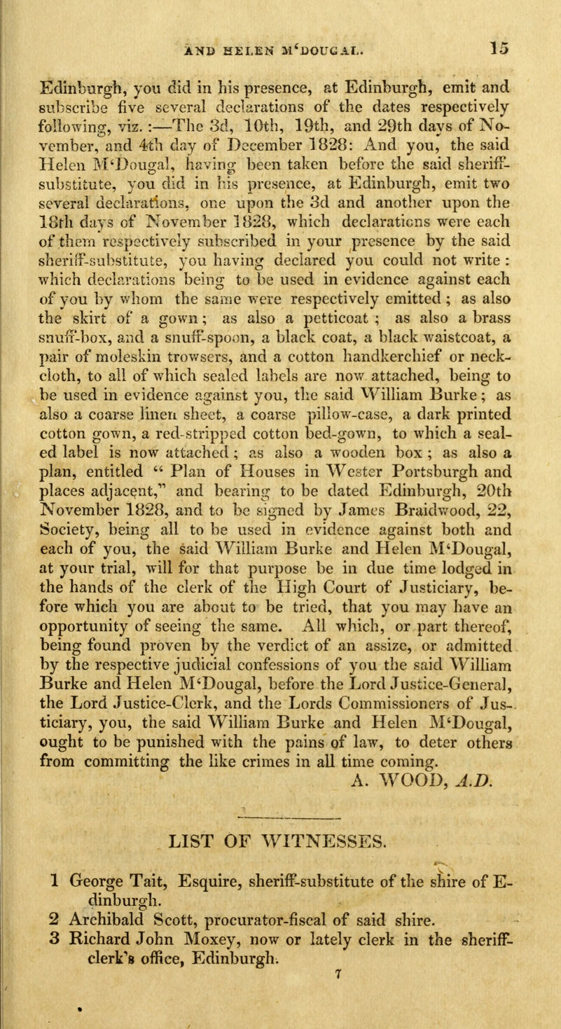 Edinburgh, you did in his presence, at Edinburgh, emit and subscribe five several declarations of the dates respectively following, viz. :—The 3d, 10th, 19th, and 29th days of No- vember, and 4th day of December 1828: And you, the said Helen M'Dougal, having been taken before the said sheriff- substitute, you did in his presence, at Edinburgh, emit two several declarations, one upon the 3d and another upon the 18th days of November 1828, which declarations were each of them respectively subscribed in your presence by the said sheriff-substitute, you having declared you could not write : which declarations being to be used in evidence against each of you by whom the same were respectively emitted ; as also the skirt of a gown; as also a petticoat ; as also a brass snuff-box, and a snuff-spoon, a black coat, a black waistcoat, a pair of moleskin trowsers, and a cotton handkerchief or neck- cloth, to all of which sealed labels are now attached, being to be used in evidence against you, the said William Burke; as also a coarse linen sheet, a coarse pillow-case, a dark printed cotton gown, a red-stripped cotton bed-gown, to which a seal- ed label is now attached; as also a wooden box ; as also a plan, entitled  Plan of Houses in Wester Portsburgh and places adjacent, and bearing to be dated Edinburgh, 20th November 1828, and to be signed by James Braidwood, 22, Society, being all to be used in evidence against both and each of you, the said William Burke and Helen M'Dougal, at your trial, will for that purpose be in due time lodged in the hands of the clerk of the High Court of Justiciary, be- fore which you are about to be tried, that you may have an opportunity of seeing the same. All which, or part thereof, being found proven by the verdict of an assize, or admitted by the respective judicial confessions of you the said William Burke and Helen M'Dougal, before the Lord Justice-General, the Lord Justice-Clerk, and the Lords Commissioners of Jus- ticiary, you, the said William Burke and Helen M'Dougal, ought to be punished with the pains of law, to deter others from committing the like crimes in all time coming. A. WOOD, A.D. LIST OF WITNESSES. 1 George Tait, Esquire, sheriff-substitute of the shire of E- dinburgh. 2 Archibald Scott, procurator-fiscal of said shire. 3 Richard John Moxey, now or lately clerk in the sheriff- clerk's office, Edinburgh.