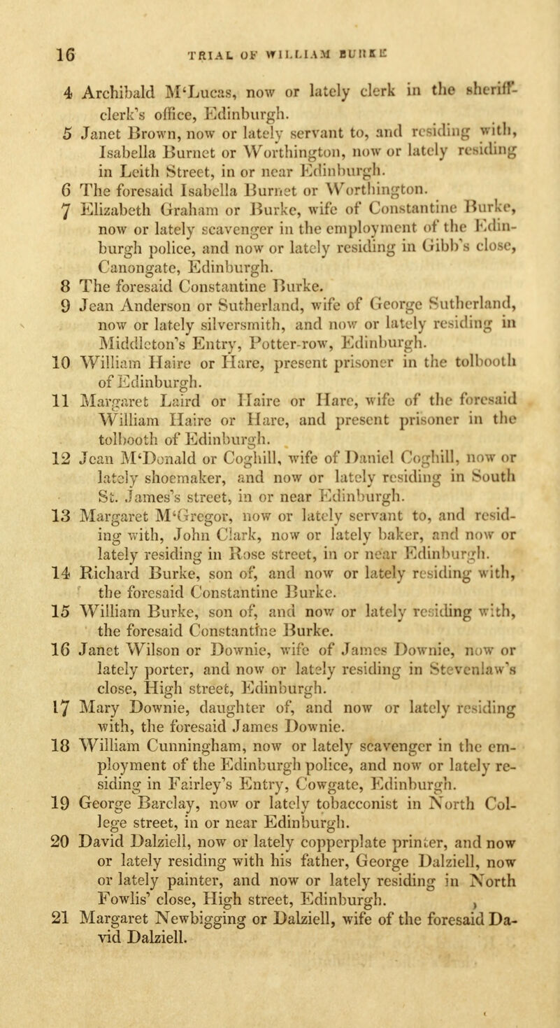 4 Archibald M'Lucas, now or lately clerk in the sheriff- clerk's office, Edinburgh. 5 Janet Brown, now or lately servant to, and residing with, Isabella Burnet or Worthington, now or lately residing in Leith Street, in or near Edinburgh. 6 The foresaid Isabella Burnet or Worthington. 7 Elizabeth Graham or Burke, wife of Constantino Burke, now or lately scavenger in the employment of the Edin- burgh police, and now or lately residing in Gibb'fl close, Canongate, Edinburgh. 8 The foresaid Constantine Burke. 9 Jean Anderson or Sutherland, wife of George Sutherland, now or lately silversmith, and now or lately residing in Middlctons Entry, Potter-row, Edinburgh. 10 William Haire or Hare, present prisoner in the tolbooth of Edinburgh. 11 Margaret Laird or Haire or Hare, wife of the foresaid William Haire or Hare, and present prisoner in the tolbooth of Edinburgh. 12 Jean M'Donald or Coghill, wife of Daniel CogtriH, now or lately shoemaker, and now or lately residing in South St. James's street, in or near Edinburgh. 13 Margaret M'Gregor, now or lately servant to, and resid- ing with, John Clark, now or lately baker, and now or lately residing in Rose street, in or near Edinburgh. 14 Richard Burke, son of, and now or lately residing with, the foresaid Constantino Burke. 15 William Burke, son of, and now or lately residing with, the foresaid Constantine Burke. 16 Janet Wilson or Downie, wife of James Downie, now or lately porter, and now or lately residing in Stevenlaw's close, High street, Edinburgh. 17 Mary Downie, daughter of, and now or lately residing with, the foresaid James Downie. 18 William Cunningham, now or lately scavenger in the em- ployment of the Edinburgh police, and now or lately re- siding in Fairley's Entry, Cowgate, Edinburgh. 19 George Barclay, now or lately tobacconist in North Col- lege street, in or near Edinburgh. 20 David Dalziell, now or lately copperplate printer, and now or lately residing with his father, George Dalziell, now or lately painter, and now or lately residing in North FowhV close, High street, Edinburgh. , 21 Margaret Newbigging or Dalziell, wife of the foresaid Da- vid Dalziell.