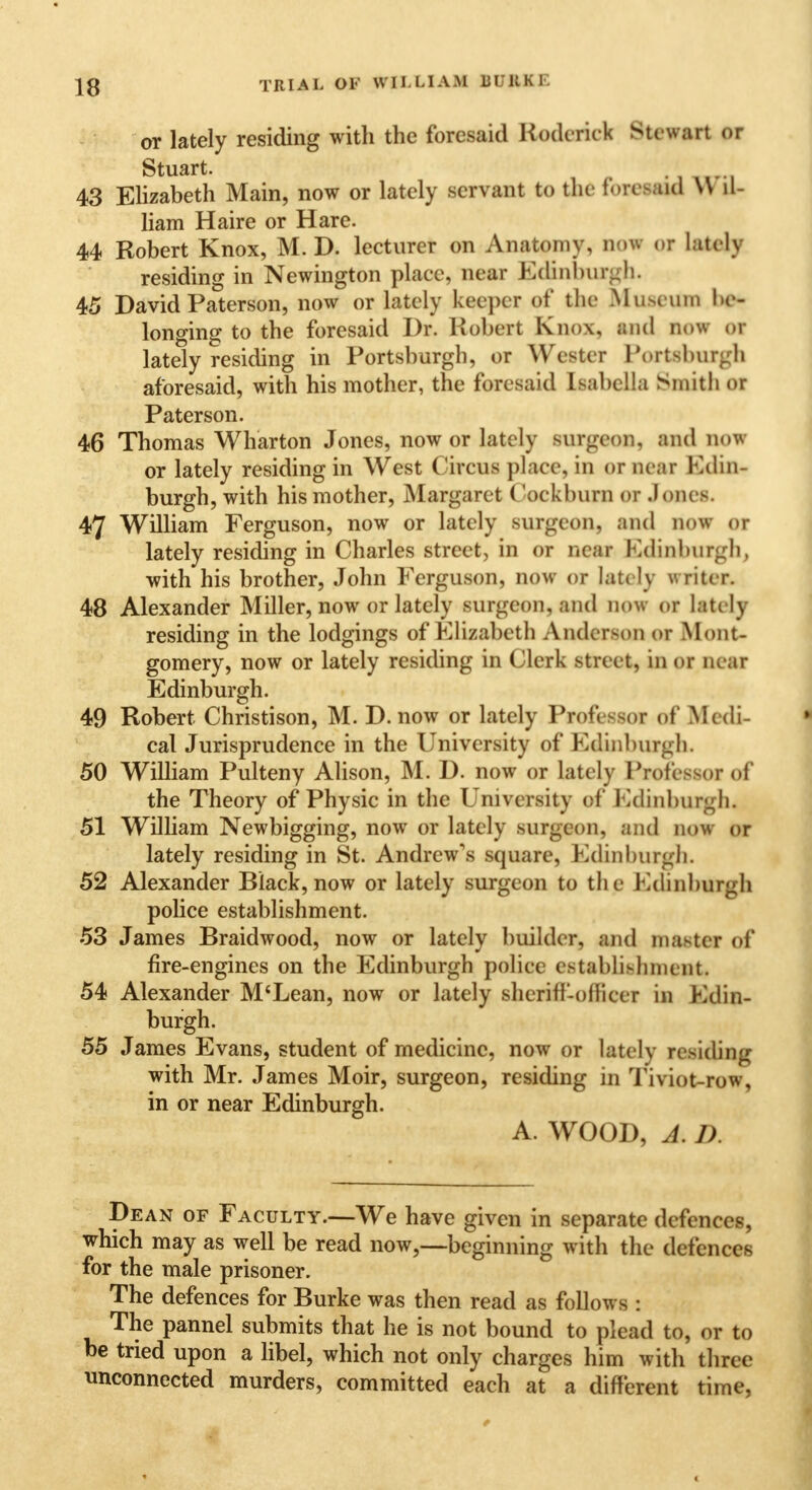 or lately residing with the foresaid Roderick Stewart or Stuart. ii«ri 43 Elizabeth Main, now or lately servant to the toieMW \\ il- liam Haire or Hare. 44 Robert Knox, M. D. lecturer on Anatomy, noi oi lately residing in Newington place, near Edinburgh. 45 David Paterson, now or lately keeper of the .Museum he- longing to the foresaid Dr. Robert Knox, Mid now of lately residing in Portsburgh, or Wester Portsbur^h aforesaid, with his mother, the foresaid Isabella Smith or Paterson. 46 Thomas Wharton Jones, now or lately Burgeon, and 00* or lately residing in West Circus place, in or near Edin- burgh, with his mother, Margaret ('ockhurn or Jones. 47 William Ferguson, now or lately surgeon, and How or lately residing in Charles street, in or near Edinburgh, with his brother, John Ferguson, now or lately writer. 48 Alexander Miller, now or lately surgeon*and now or latelj residing in the lodgings of Elisabeth Anderson or Mont- gomery, now or lately residing in Clerk street, in or near Edinburgh. 49 Robert Christison, M. D. now or lately Pfofeeeof of Medi- cal Jurisprudence in the University of Edinburgh. 50 William Pulteny Alison, M. D. now or lately Professor of the Theory of Physic in the University of Edinburgh. 51 William Newbigging, now or lately surgeon, and now or lately residing in St. Andrew's square, Edinburgh. 52 Alexander Black, now or lately surgeon to the Edinburgh pobce establishment. 53 James Braidwood, now or lately builder, and master of fire-engines on the Edinburgh police establishment, 54 Alexander M'Lean, now or lately sheriff-officer in Edin- burgh. 55 James Evans, student of medicine, now or lately residing with Mr. James Moir, surgeon, residing in Tiyiot-row, in or near Edinburgh. A. WOOD, J. J). Dean of Faculty.—We have given in separate defences, which may as well be read now,—beginning with the defences for the male prisoner. The defences for Burke was then read as follows : The pannel submits that he is not bound to plead to, or to be tried upon a libel, which not only charges him with three unconnected murders, committed each at a different time,