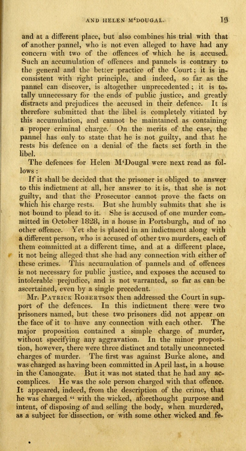 and at a different place, but also combines his trial with that of another pannel, who is not even alleged to have had any concern with two of the offences of which he is accused. Such an accumulation of offences and pannels is contrary to the general and the better practice of the Court; it is in- consistent with right principle, and indeed, so far as the pannel can discover, is altogether unprecedented ; it is to- tally unnecessary for the ends of public justice, and greatly distracts and prejudices the accused in their defence. It is therefore submitted that the libel is completely vitiated by this accumulation, and cannot be maintained as containing a proper criminal charge. On the merits of the case, the pannel has only to state that he is not guilty, and that he rests his defence on a denial of the facts set forth in the libel. The defences for Helen M'Dougal were next read as fol- lows : If it shall be decided that the prisoner is obliged to answer to this indictment at all, her answer to it is, that she is not guilty, and that the Prosecutor cannot prove the facts on which his charge rests. But she humbly submits that she is not bound to plead to it. She is accused of one murder com- mitted in October 1828, in a house in Portsburgh, and of no other offence. Yet she is placed in an indictment along with a different person, who is accused of other two murders, each of them committed at a different time, and at a different place, it not being alleged that she had any connection with either of these crimes. This accumulation of pannels and of offences is not necessary for public justice, and exposes the accused to intolerable prejudice, and is not warranted, so far as can be ascertained, even by a single precedent. Mr. Patrick Robertson then addressed the Court in sup- port of the defences. In this indictment there were two prisoners named, but these two prisoners did not appear on the face of it to have any connection with each other. The major proposition contained a simple charge of murder, without specifying any aggravation. In the minor proposi- tion, however, there were three distinct and totally unconnected charges of murder. The first was against Burke alone, and was charged as having been committed in April last, in a house in the Canongate. But it was not stated that he had any ac- complices. He was the sole person charged with that offence. It appeared, indeed, from the description of the crime, that he was charged  with the wicked, aforethought purpose and intent, of disposing of and selling the body, when murdered, as a subject for dissection, or with some other wicked and fe*