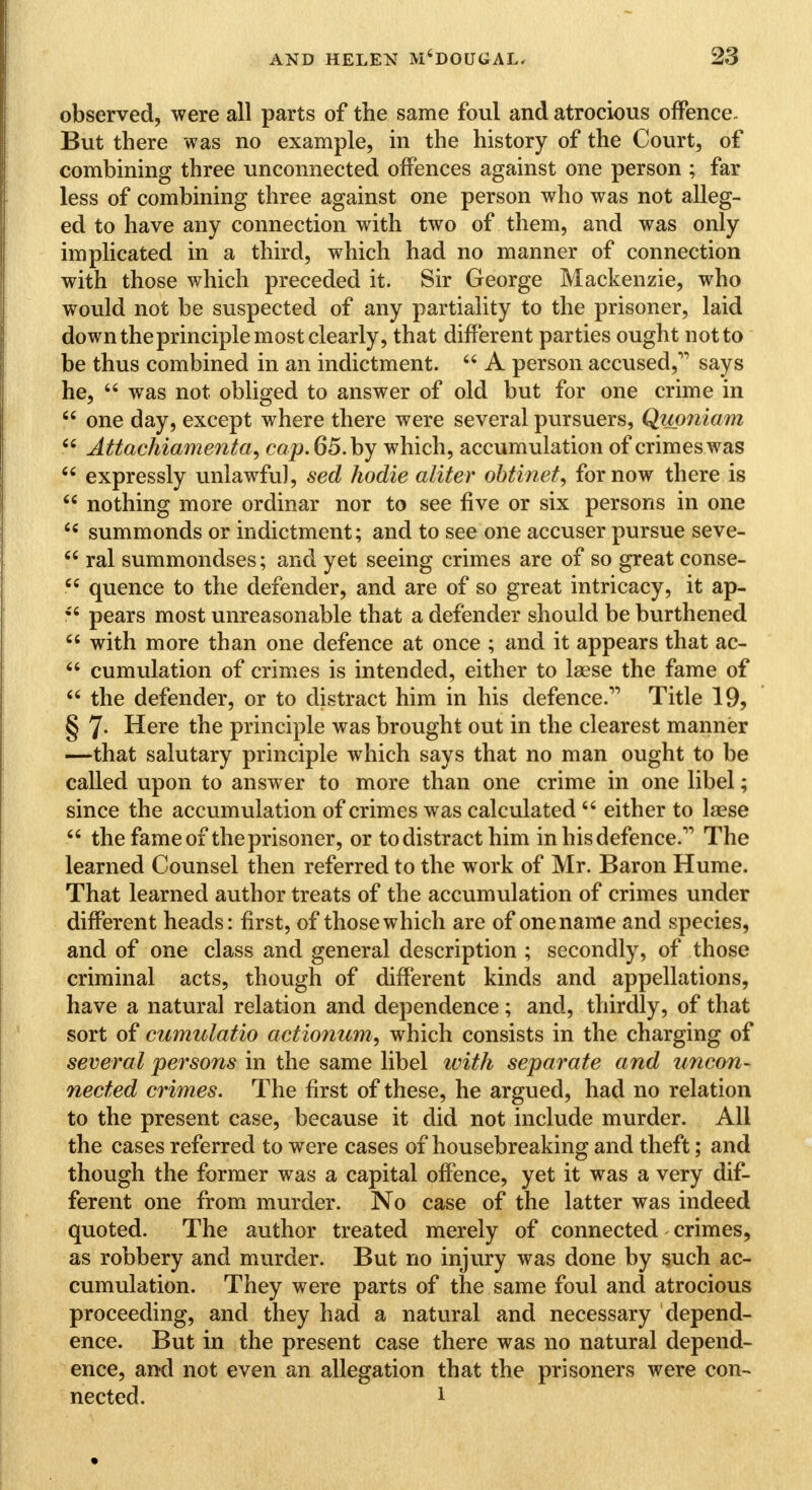 observed, were all parts of the same foul and atrocious offence. But there was no example, in the history of the Court, of combining three unconnected offences against one person ; far less of combining three against one person who was not alleg- ed to have any connection with two of them, and was only implicated in a third, which had no manner of connection with those which preceded it. Sir George Mackenzie, who would not be suspected of any partiality to the prisoner, laid down theprinciple most clearly, that different parties ought not to be thus combined in an indictment.  A person accused, says he,  was not obliged to answer of old but for one crime in  one day, except where there were several pursuers, Quoniam 66 Attachiamenta, cap.65.by which, accumulation of crimes was  expressly unlawful, sed hodie aliter obtinet, for now there is  nothing more ordinar nor to see five or six persons in one <c summonds or indictment; and to see one accuser pursue seve-  ral summondses; and yet seeing crimes are of so great conse- quence to the defender, and are of so great intricacy, it ap- ?? pears most unreasonable that a defender should be burthened  with more than one defence at once ; and it appears that ac-  cumulation of crimes is intended, either to laese the fame of  the defender, or to distract him in his defence. Title 19, § 7- Here the principle was brought out in the clearest manner -—that salutary principle which says that no man ought to be called upon to answer to more than one crime in one libel; since the accumulation of crimes was calculated  either to laese  the fame of the prisoner, or todistracthim in his defence. The learned Counsel then referred to the work of Mr. Baron Hume. That learned author treats of the accumulation of crimes under different heads: first, of those which are of onename and species, and of one class and general description ; secondly, of those criminal acts, though of different kinds and appellations, have a natural relation and dependence; and, thirdly, of that sort of cumulatio actionum, which consists in the charging of several persons in the same libel with separate and uncon- nected crimes. The first of these, he argued, had no relation to the present case, because it did not include murder. All the cases referred to were cases of housebreaking and theft; and though the former was a capital offence, yet it was a very dif- ferent one from murder. No case of the latter was indeed quoted. The author treated merely of connected crimes, as robbery and murder. But no injury was done by such ac- cumulation. They were parts of the same foul and atrocious proceeding, and they had a natural and necessary depend- ence. But in the present case there was no natural depend- ence, and not even an allegation that the prisoners were con- nected. 1