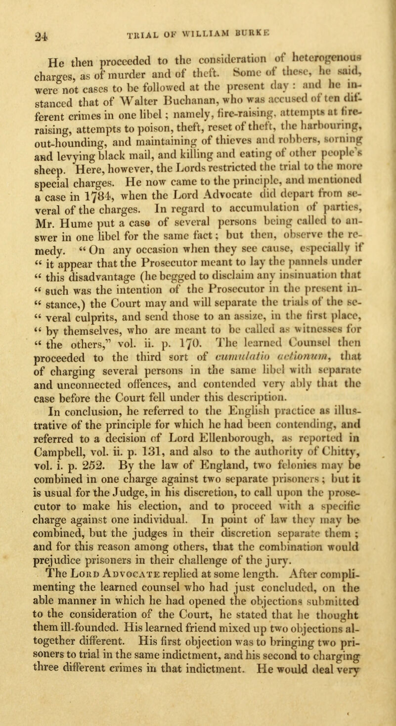 24< Till A L OF WILLIAM IQUE He then proceeded to the consideration of heterogenous charges, as of murder and of theft. Some of these, he said, were not cases to be followed at the present (lav : and he in- stanced that of Walter Buchanan, who was accused often dit- ferent crimes in one libel; namely, lire-raising, attempts ut tire- raising, attempts to poison, theft, reset of theft, the harbouring, out-hounding, and maintaining of thieves and robbers, sorning and levying black mail, and killing and eating of other peoples sheep. Here, however, the Lords restricted the trial to the more special charges. He now came to the principle, and mentioned a case in 1784, when the Lord Advocate did deport from *e- veral of the charges. In regard to accumulation of parties, Mr. Hume put a caso of several persons being called to an- swer in one libel for the same fact; but then, observe the re- medy. On any occasion when they see can>e. c-pcciallv if  it appear that the Prosecutor meant to lay the panncls under  this disadvantage (he begged to disclaim any insinuation that  such was the intention of the Prosecutor in the present in-  stance,) the Court may and will separate the trials of the 16-  veral culprits, and send those to an assize, in the fiflt place,  by themselves, who are meant to be called as witnesses for  the others,11 vol. ii. p. 1J0. The learned Counsel then proceeded to the third sort of cum id a tin oeJfotMB, that of charging several persons in the same libel with separate and unconnected offences, and contended very ably that the case before the Court fell under this description. In conclusion, he referred to the English practice as illus- trative of the principle for which he had been contending, and referred to a decision of Lord Ellenborough, u reported in Campbell, vol. ii. p. 131, and also to the authority of Chitty, vol. i. p. 252. By the law of England, two ft Ionics mav be combined in one charge against two separate prisoners ; but it is usual for the Judge, in his discretion, to call upon the prose- cutor to make his election, and to proceed with a gpeotffl charge against one individual. In point of law they may be combined, but the judges in their discretion separate them ; and for this reason among others, that the combination would prejudice prisoners in their challenge of the jury. The Lord Advocate replied at some length. After compli- menting the learned counsel who had just concluded, on the able manner in which he had opened the objections submitted to the consideration of the Court, he stated that he thought them ill-founded. His learned friend mixed up two objections al- together different. His first objection was to bringing two pri- soners to trial in the same indictment, and his second to charging three different crimes in that indictment. He would deal verv