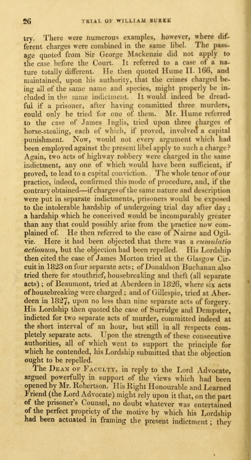 try. There were numerous examples, however, where dif- ferent charges wrere combined in the same libel. The pass- age quoted from Sir George Mackenzie did not apply to the case before the Court. It referred to a case of a na- ture totally different. He then quoted Hume II. 106, and maintained, upon his authority, that the crimes charged be- ing all of the same name and species, might properly be in- cluded in the same indictment. It would indeed be dread- ful if a prisoner, after having committed three murders, could only be tried for one of them. Mr. Hume referred to the case of James Inglis, tried upon three charges of horse-stealing, each of which, if proved, involved a capital punishment. Now, would not every argument which had been employed against the present libel apply to suc h a charge ? Again, two acts of highway robbery were charged in the same indictment, any one of which would have been sufficient, if proved, to lead to a capital conviction. The whole tenor of our practice, indeed, confirmed this mode of procedure, and, if the contrary obtained—if chargesof the same nature and description were put in separate indictments, prisoners would be exposed to the intolerable hardship of undergoing trial day after day ; a hardship which he conceived would be incomparably greater than any that could possibly arise from the practice now com- plained of. He then referred to the case of Nairne and < vie. Here it had been objected that there was a rumulatio actionum, but the objection had been repelled. His Lordship then cited the case of James Morton tried at the Glasgow Cir- cuit in 1823 on four separate acts; of Donaldson i3uchanan also tried there for stouthrief, housebreaking and theft (all separate acts) ; of Beaumont, tried at Aberdeen in l<5:2f>, where Bis acts of housebreaking were charged ; and of Gillespie, tried at Aber- deen in 1827, upon no less than nine separate acts of forgery. His Lordship then quoted the case of Surridge and Dempster, indicted for two separate acts of murder, committed indeed at the short interval of an hour, but still in all respects com- pletely separate acts. Upon the strength of these consecutive authorities, all of which went to support the principle for which he contended, his Lordship submitted that the objection ought to be repelled. The Dean of Faculty, in reply to the Lord Advocate, argued powerfully in support of the views which had been opened by Mr. Robertson. His Right Honourable and Learned Friend (the Lord Advocate) might rely upon it that, on the part of the prisoner's Counsel, no doubt whatever was entertained of the perfect propriety of the motive by which his Lordship had been actuated in framing the present indictment; they