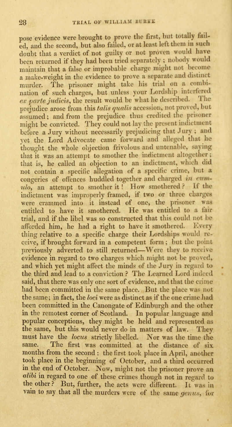 pose evidence were brought to prove the first, bit totally fail- ed, and the second, but also failed, or at least left the m in such doubt that a verdict of not guilty or not proven would have been returned if they had been tried separately ; nobody would maintain that a false or improbable charge might not become a make-weight in the evidence to prove a separate and distinct murder. The prisoner might take his trial on a coinlu- nation of such charges, but unless your Lordship interfered ex parte judicis, the result would be what he described. '1 he prejudice arose from this talis qualis accession, not proi ed, but assumed; and from the prejudice thus credited the prisoner might be convicted. They could not lay the present indictment before a Jury without necessarily prejudicing that Jury ; and yet the Lord Advocate came forward and alleged that he thought the whole objection frivolous and untenable, saying that it was an attempt to smother the indictment altogether; that is, he called an objection to an indictment, which did not contain a specific allegation of a specific erime, but a congeries of offences huddled together and charged /'// nnn- ulo9 an attempt to smother it ! How smothered? If the indictment was improperly framed, if two or three charges were crammed into it instead of one, the prisoner was entitled to have it smothered. He was entitled to a fair trial, and if the libel was so constructed that this could not be afforded him, he had a right to have it smothered. Kvery thing relative to a specific charge their Lordships would re- ceive, if brought forward in a competent form ; but the point previously adverted to still returned—Were they to receive evidence in regard to two charges whieh might not be proved, and which yet might affect the minds of the Jury in regard to the third and lead to a conviction ? The Learned Lord indeed said, that there was only one sort of evidence, and that the crime had been committed in the same place. But the place was nut the same; in fact, the loci were as distinct as if the one crime.had been committed in the Canongate of Edinburgh and the other in the remotest corner of Scotland. In popular language and popular conceptions, they might be held and represented a - the same, but this would never do in matters of law. They must have the locus strictly libelled. Nor was the time the same. The first was committed at the distance of h\ months from the second : the first took place in April, another took place in the beginning of October, and a third occurred in the end of October. Now, might not the prisoner prove an alibi in regard to one of these crimes though not in regard to the other? But, further, the acts were different. It was in vain to say that all the murders were of the same gen u . Ebr