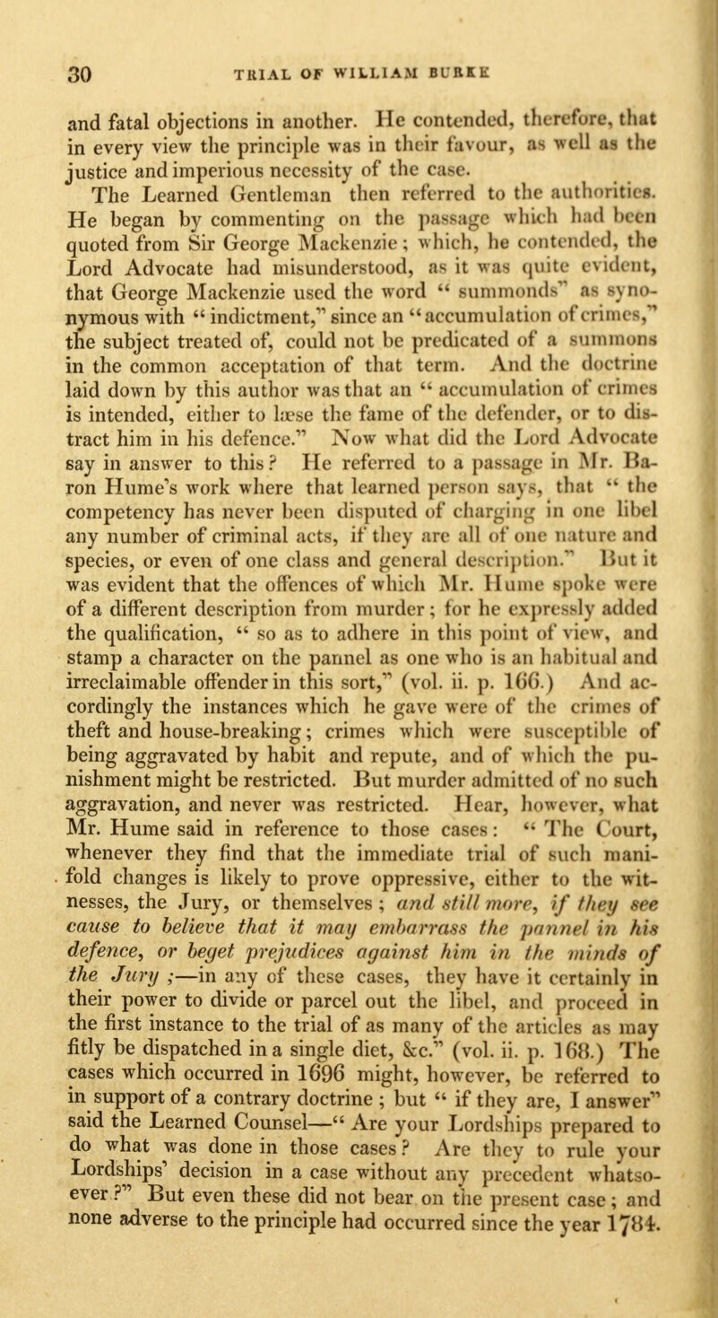 and fatal objections in another. He contended, therefore, that in every view the principle was in their favour, as well as the justice and imperious necessity of the case. The Learned Gentleman then referred to the authorities. He began by commenting on the passage which had been quoted from Sir George Mackenzie; which, he contended, the Lord Advocate had misunderstood, as it was quite evident, that George Mackenzie used the word  summonds as syno- nymous with  indictment,'1 since an accumulation of crimes, the subject treated of, could not be predicated of a summons in the common acceptation of that term. And the doctrine laid down by this author was that an  accumulation of crime-, is intended, either to laese the fame of the defender, or to de- tract him in his defence. Now what did the Lord Advocate say in answer to this? He referred to a passage in Mr. Ba- ron Hume's work where that learned person says, that  the competency has never been disputed of charging in one libel any number of criminal acts, if they are all of one nature and species, or even of one class and general description. But it was evident that the offences of which Mr. Hume spoke were of a different description from murder; tor lie expressly added the qualification,  so as to adhere in this point of view, and stamp a character on the parinel as one who is an habitual and irreclaimable offender in this sort, (vol. ii. p. 166.) And ac- cordingly the instances which he gave were of the crixnefl of theft and house-breaking; crimes which were susceptible of being aggravated by habit and repute, and of whieh the pu- nishment might be restricted. But murder admitted of no such aggravation, and never was restricted. Hear, however, what Mr. Hume said in reference to those cases:  The Court, whenever they find that the immediate trial of such mani- fold changes is likely to prove oppressive, either to the wit- nesses, the Jury, or themselves ; and still more, if they see cause to believe that it may embarrass the pannel i)t his defence, or beget prejudices against him in the minds of the Jury ;—in any of these cases, they have it certainly in their power to divide or parcel out the libel, and proceed in the first instance to the trial of as many of the articles as may fitly be dispatched in a single diet, &c. (vol. ii. p. 1 ()}{.) The cases which occurred in 1696 might, however, be referred to in support of a contrary doctrine ; but  if they are, I answer said the Learned Counsel— Are your Lordships prepared to do what was done in those cases ? Are they to rule your Lordships' decision in a case without any precedent whatso- ever ? But even these did not bear on the present case; and none adverse to the principle had occurred since the year 1784.