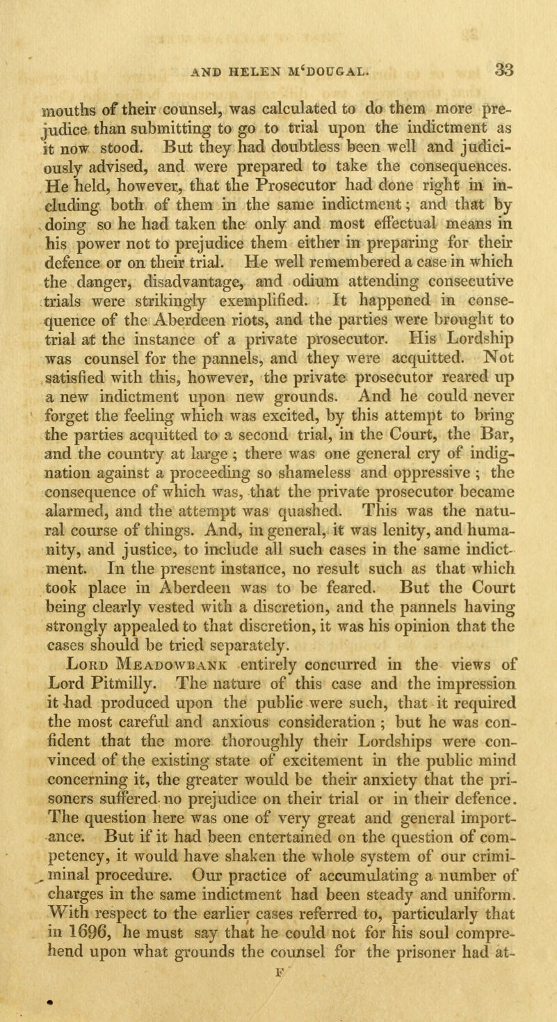 mouths of their counsel, was calculated to do them more pre- judice than submitting to go to trial upon the indictment as it now stood. But they had doubtless been well and judici- ously advised, and were prepared to take the consequences. He held, however, that the Prosecutor had done right in in- cluding both of them in the same indictment; and that by . doing so he had taken the only and most effectual means in his power not to prejudice them either in preparing for their defence or on their trial. He well remembered a case in which the danger, disadvantage, and odium attending consecutive trials were strikingly exemplified. It happened in conse- quence of the Aberdeen riots, and the parties were brought to trial at the instance of a private prosecutor. His Lordship was counsel for the pannels, and they were acquitted. Not satisfied with this, however, the private prosecutor reared up a new indictment upon new grounds. And he could never forget the feeling which was excited, by this attempt to bring the parties acquitted to a second trial, in the Court, the Bar, and the country at large ; there was one general cry of indig- nation against a proceeding so shameless and oppressive ; the consequence of which was, that the private prosecutor became alarmed, and the attempt was quashed. This was the natu- ral course of things. And, in general, it was lenity, and huma- nity, and justice, to include all such cases in the same indict- ment. In the present instance, no result such as that which took place in Aberdeen was to be feared. But the Court being clearly vested with a discretion, and the pannels having strongly appealed to that discretion, it was his opinion that the cases should be tried separately. Lord Meadowbank entirely concurred in the views of Lord Pitmilly. The nature of this case and the impression it had produced upon the public were such, that it required the most careful and anxious consideration ; but he was con- fident that the more thoroughly their Lordships were con- vinced of the existing state of excitement in the public mind concerning it, the greater would be their anxiety that the pri- soners suffered-no prejudice on their trial or in their defence. The question here was one of very great and general import- ance. But if it had been entertained on the question of com- petency, it would have shaken the whole system of our crimi- , minal procedure. Our practice of accumulating a number of charges in the same indictment had been steady and uniform. With respect to the earlier cases referred to, particularly that in 1696, he must say that he could not for his soul compre- hend upon what grounds the counsel for the prisoner had at- E