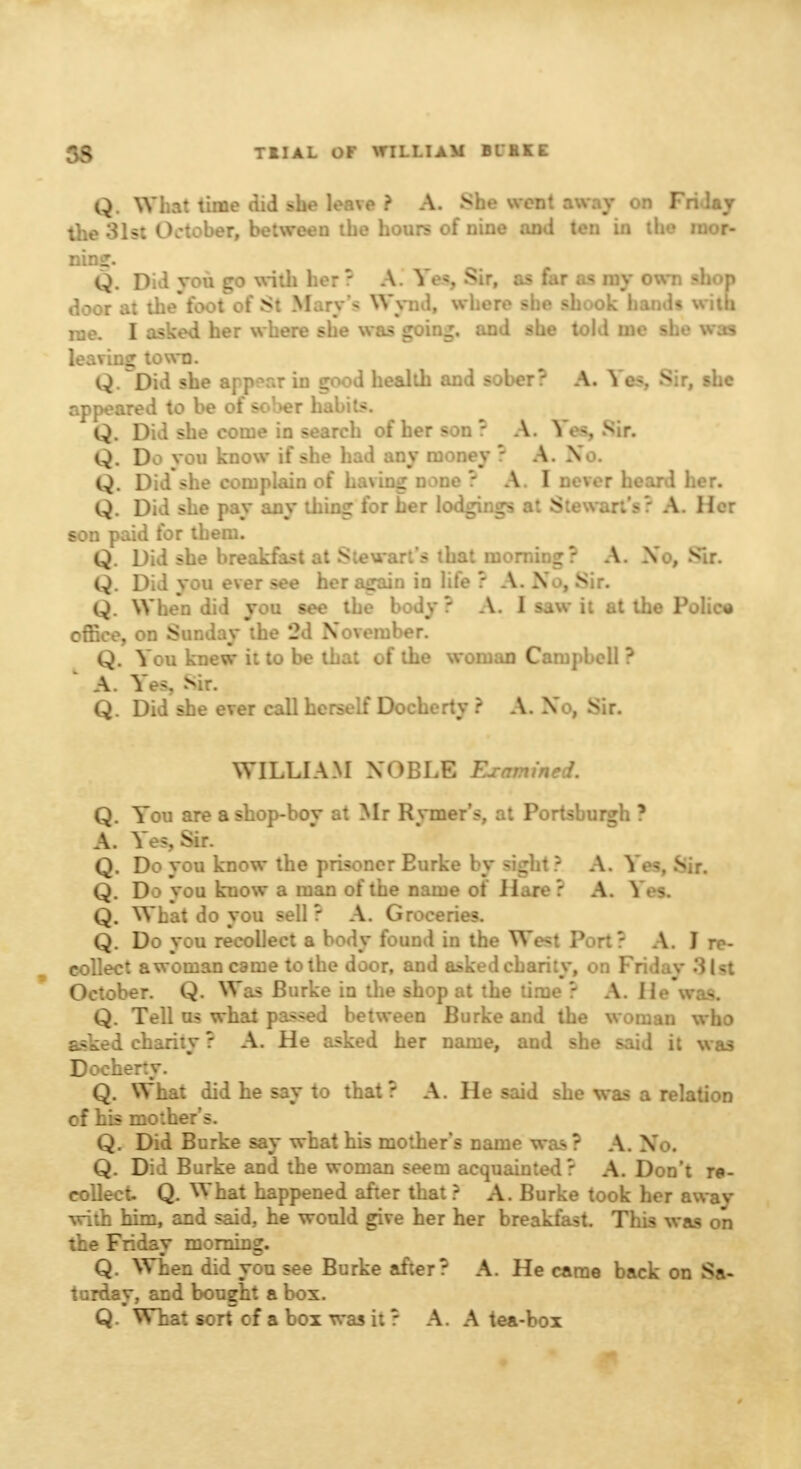 Q. What time did she leave ? A. She went away on Fridaj the 31st October, between the hours of nine and ten in the mor- ning. Q. Did you go with her ? A. Ye*, Sir, as far as my own shop door at thefoot of St Mar\ Wynd, where she shook hands with me. I asked her where she was going, and she told me she was leaving town. Q. Did she appear in good health and sober? A. Yes, Sir, she appeared to be of sol>er habits. Q. Did she come in search of her son ? A. Yes, Sir. Q. Do you know if she had any money ? A. Xo. Q. Did she complain of having none ? A.I never heard her. Q. Did she pay any thing for her lodgings at Steward A 1 L : son paid for them. Q. Did she breakfast at Stewart's that morning? A. Xo, Sir. Q. Did you ever see her again in life ? A. Xo, Sir. Q. When did you see the body ? A. I saw it at the Police office, on Sunday the 2d Xoveiuber. Q. You knew it to be that of the woman Campbell ? A. Yes? sir. Q. Did she ever call herself Docherty ? A. Xo, Sir. WILLIAM XOBLE Examined. Q. You are a shop-bov at Mr Rymer's, at Portsburgh ? A. Ye<,Sir. Q. Do you know the prisoner Eurke by sight? A. Yes, Sir. Q. Do you kuow a man of the name of Hare? A. Ym. Q. What do you sell? A. Groceries. Q. Do you recollect a body found in the West Port? A. J re- collect a woman came to the door, and asked charity, on Friday 'A I October. Q. Was Burke in the shop at the time ? A. He was. Q. Tell us what passed between Burke and the woman who asked charity ? A. He asked her name, and she said it was Docherty. Q. What did he say to that? A. He said she was a relation of his mother's. Q. Did Burke say what his mother's name was ? A. No. Q. Did Burke and the woman seem acquainted? A. Don't re- collect. Q. What happened after that ? A. Burke took her awav with him, and said, he would give her her breakfast. This was on the Friday morning. Q. When did you see Burke after? A. He came back on Sa- turday, and bought a box. Q. What sort of a box was it ? A. A tea-box