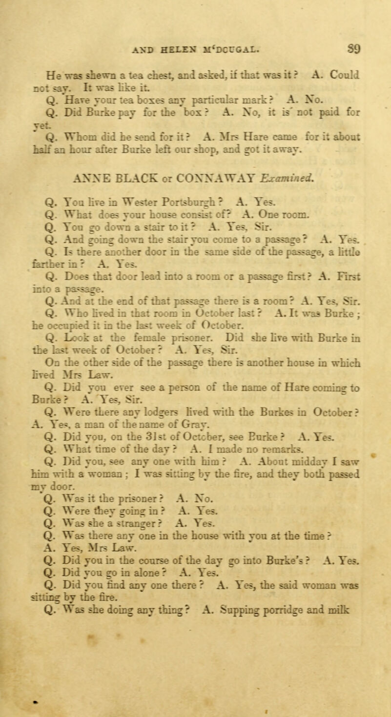 He was shewn a tea chest, and asked, if that was it ? A. Could not say. It was like it Q. Have your tea boxes any particular mark ? A. No. Q. DidBur^etsy :;: the t:x? A. Xo, it is'not paid for ye:. Q. Whom did he send for it ? A. Mrs Hare came for it about half an hour after Burke left our shop, and got it away. AXXE BLACK or COXNAWAY Examined. Q. You live in Wester Portsburgh ? A. Ye?. Q. What does your house consist of? A. One room. Q. You go down a stair to it ? A. Yes. Sir. Q. And going down the stair you come to a passage? A. Yes. Q. Is there another door in the same side of the passage, a little farther in • A. Yes. Q. Does that door lead into a room or a passage first ? A. First in:: a passage. Q. And at the end of that passage there is a room ? A. Yes, Sir. Q. Who lived in that room in October last ? A. It was Burke ; he occupied it in the last week of October. Q. Look at the female prisoner. Did she live with Burke in the last week of October ? A. Yes, Sir. On the other side of the passage there is another house in which lived Mrs Law. Q. Did you ever see a person of the name of Hare cominff to Burke? A. Yes.. Sir. Q. Were there any lodgers lived with the Burkes in October ? A. Yes, a man of the name of Gray. Q. Did you, on the 31st of October, see Burke ? A. Yes, Q. What time of the day ? A. I made no remarks. Q. Did you, see any one with him ? A. About midday I saw htm with a woman ; I was sitting by the fire, and they both passed my door. Q. Was it the prisoner? A. Xo. Q. Were they going in ? A. Yes. Q. Was she a stranger? A. Yes. Q. Was there any one in the house with you at the time ? A. Yes, Mrs La Q. Did you in the course of the day go into Burke's ? A. Yes. Q. Did you go in alone ? A. Yes. Q. Did you find any one there ? A. Yes, the said woman was sitting by the fire. Q. Was she doing any thing? A. Supping porridge and milk