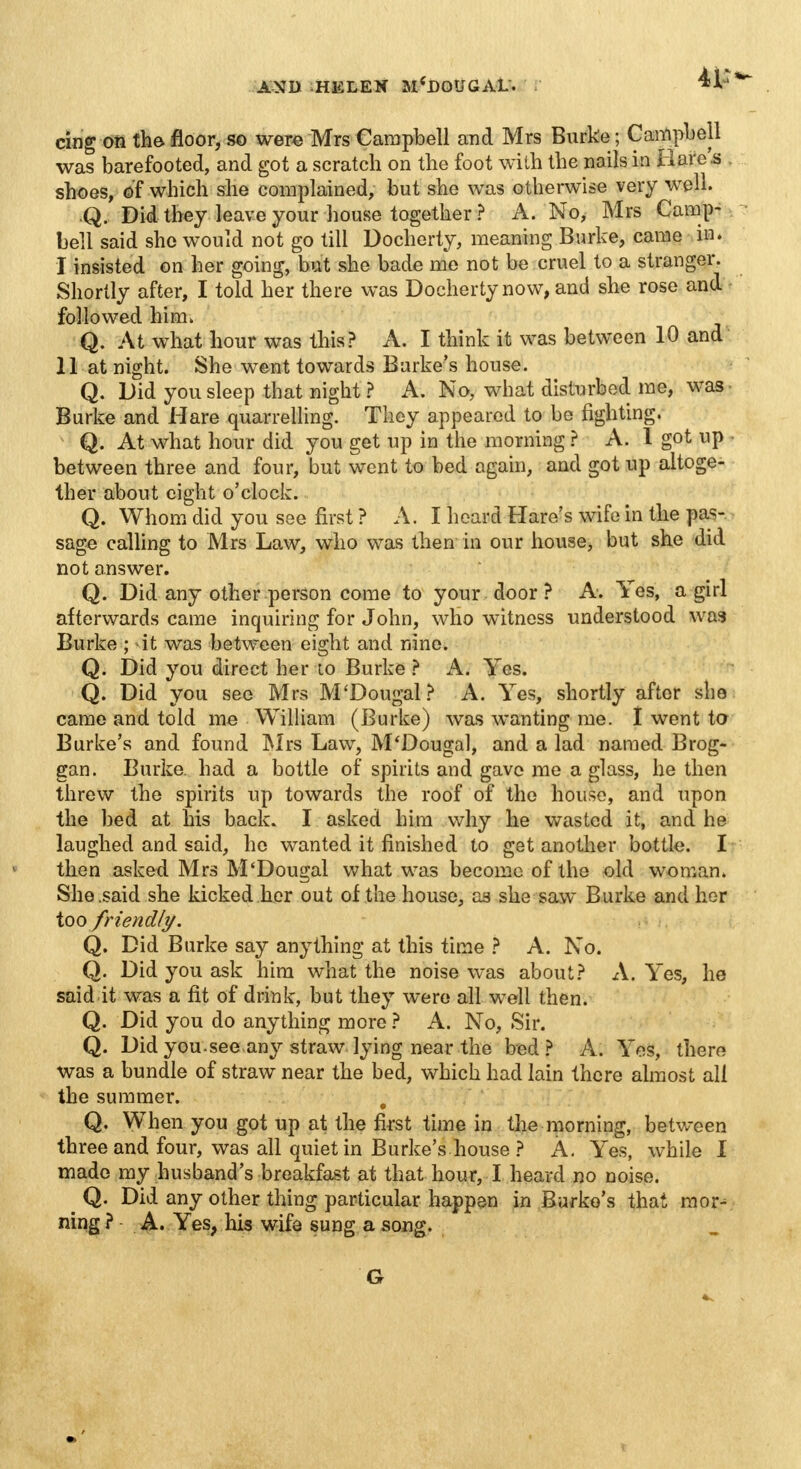 cing on the floor, so were Mrs Campbell and Mrs Burke; Campbell was barefooted, and got a scratch on the foot with the nails in Hare's shoes, of which she complained, but she was otherwise very well. Q. Did they leave your house together ? A. No, Mrs Camp- bell said she would not go till Docherty, meaning Burke, came in. I insisted on her going, but she bade me not be cruel to a stranger. Shortly after, I told her there was Docherty now, and she rose and followed him. Q. At what hour was this? A. I think it was between 10 and II at night. She went towards Burke's house. Q. Did you sleep that night ? A. No, what disturbed me, was Burke and Hare quarrelling. They appeared to be fighting. Q. At what hour did you get up in the morning ? A. I got up between three and four, but went to bed again, and got up altoge- ther about eight o'clock. Q. Whom did you see first ? A.I heard Hare's wife in the pas- sage calling to Mrs Law, who was then in our house, but she did not answer. Q. Did any other person come to your door? A. Yes, a girl afterwards came inquiring for John, who witness understood was Burke ; it was between eight and nine. Q. Did you direct her to Burke ? A. Yes. Q. Did you see Mrs M'Dougal? A. Yes, shortly after she came and told me William (Burke) was wanting me. 1 went to Burke's and found Mrs Law, M'Dougal, and a lad named Brog- gan. Burke, had a bottle of spirits and gave me a glass, he then threw the spirits up towards the roof of the house, and upon the bed at his back. I asked him why he wasted it, and he laughed and said, he wanted it finished to get another bottle. I then asked Mrs M'Dougal what was become of the old woman. She .said she kicked her out of the house, as she saw Burke and her too friendly. Q. Did Burke say anything at this time ? A. No. Q. Did you ask him what the noise was about? A. Yes, he said it was a fit of drink, but they were all well then. Q. Did you do anything more ? A. No, Sir. Q. Did you-see any straw lying near the bed? A. Yes, there was a bundle of straw near the bed, which had lain there almost all the summer. . Q. When you got up at the first time in the morning, between three and four, was all quiet in Burke's house ? A. Yes, while 1 made my husband's breakfast at that hour, I heard no noise. Q. Did any other thing particular happen in Burke's that mor^ ning ? A. Yes, his wife sung a song. G