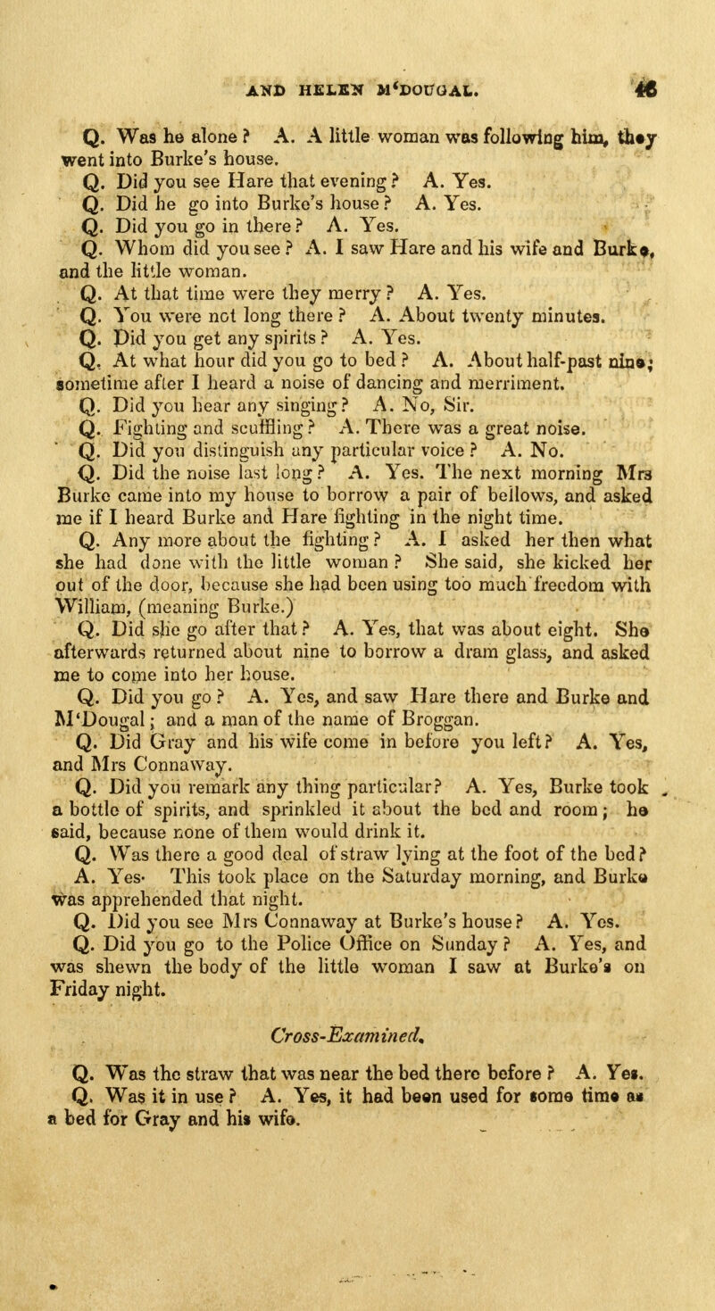 Q. Wa9 he alone ? A. A little woman was following him, thty went into Burke's house. Q. Did you see Hare that evening ? A. Yes. Q. Did he go into Burke's house ? A. Yes. Q. Did you go in there ? A. Yes. Q. Whom did you see ? A. I saw Hare and his wife and Burk*, and the little woman. Q. At that time were they merry ? A. Yes. Q. You were not long there ? A. About twenty minutes. Q. pid you get any spirits ? A. Yes. Q, At what hour did you go to bed ? A. About half-past nin»; sometime after I heard a noise of dancing and merriment. Q. Did you hear any singing? A. No, Sir. Q. Fighting and scuffling ? A. There was a great noise. Q. Did you distinguish any particular voice ? A. No. Q. Did the noise last long ? A. Yes. The next morning Mrs Burke came into my house to borrow a pair of bellows, and asked me if I heard Burke and Hare fighting in the night time. Q. Any more about the fighting ? A. I asked her then what she had done with the little woman ? She said, she kicked her put of the door, because she had been using too much freedom with William, (meaning Burke.) Q. Did she go after that ? A. Yes, that was about eight. She afterwards returned about nine to borrow a dram glass, and asked me to come into her house. Q. Did you go ? A. Yes, and saw Hare there and Burke and M'Dougal; and a man of the name of Broggan. Q. Did Gray and his wife come in before you left? A. Yes, and Mrs Connaway. Q. Did you remark any thing particular? A. Yes, Burke took . a bottle of spirits, and sprinkled it about the bed and room; h© said, because none of them would drink it. Q. Was there a good deal of straw lying at the foot of the bed? A. Yes- This took place on the Saturday morning, and Burke was apprehended that night. Q. Did you see Mrs Connaway at Burke's house? A. Yes. Q. Did you go to the Police Office on Sunday ? A. Yes, and was shewn the body of the little woman I saw at Burke's on Friday night. Cross-Exam in edm Q. Was the straw that was near the bed there before ? A. Yes. Q. Was it in use ? A. Yes, it had been used for some tim« a* a bed for Gray and his wife.