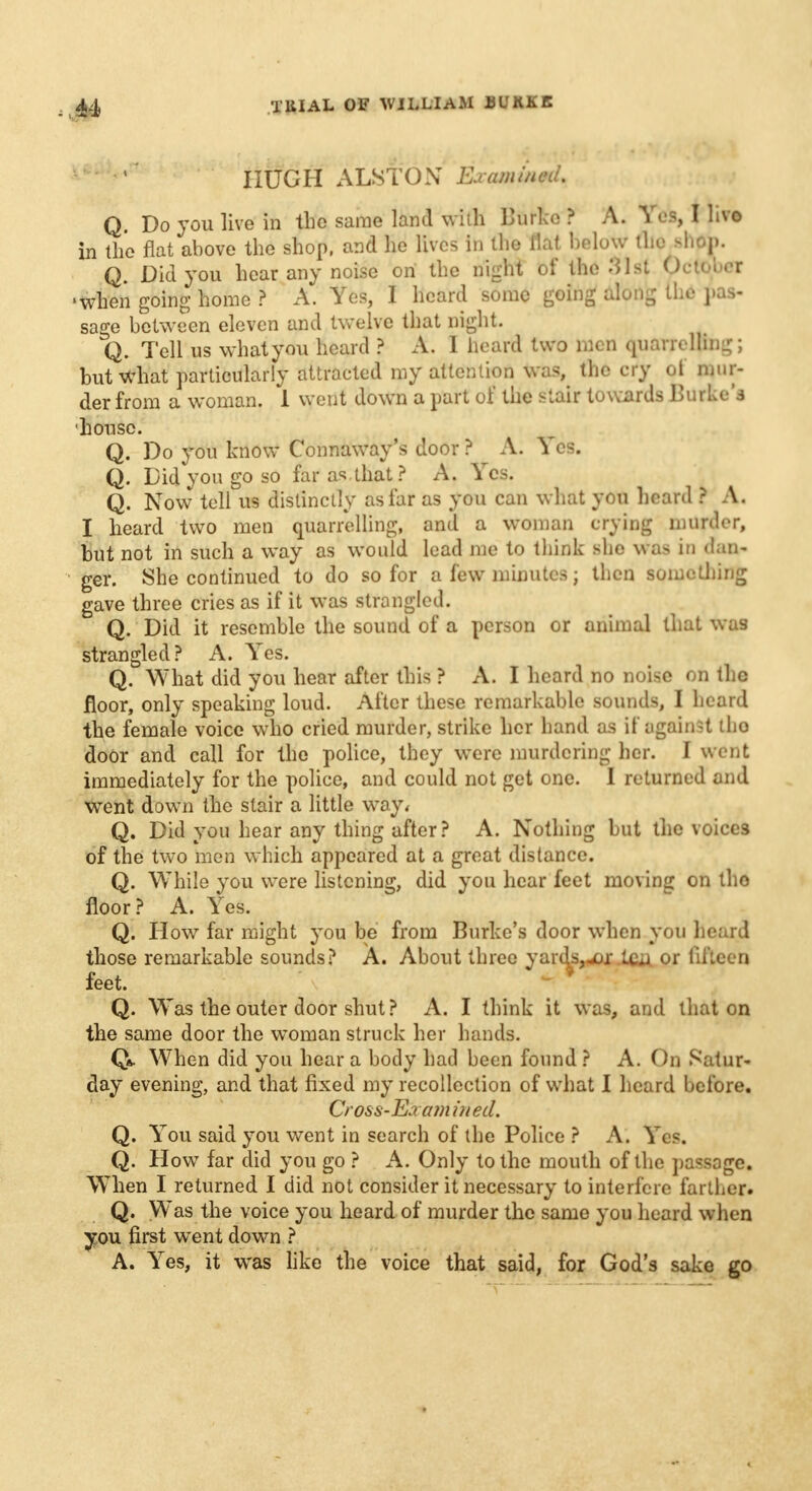 HUGH ALSTON Examined. Q. Do you live in the same land with Btirle ? A. Yes, I live in the flat above the shop, and he lives in the flai Below flie Bhto. Q. Did you hear any noise on the night of the 31st October •when going home ? A. Yes, I heard some going along the pas- sage between eleven and twelve that night. Q. Tell us what you heard ? A. I heard two men quarrelling; but what particularly attracted my attention was the cry of mur- der from a woman. 1 went down a part of the stair towards Burke's house. Q. Do you know Connaway's door ? A. Yes. Q. Did you go so far as that? A. Yes. Q. Now tell us distinctly as far as you can what you heard ? A. I heard two men quarrelling, and a woman crying murder, but not in such a way as would lead me to think she was in dan- ger. She continued to do so for a few minutes; then something gave three cries as if it was strangled. Q. Did it resemble the sound of a person or animal that was strangled? A. Yes. Q. What did you hear after this ? A. I heard no noise on the floor, only speaking loud. After these remarkable sounds, I heard the female voice who cried murder, strike her hand as if against tho door and call for the police, they were murdering her. I went immediately for the police, and could not get one. I returned and went down the stair a little way, Q. Did you hear any thing after? A. Nothing but the voices of the two men which appeared at a great distance. Q. While you were listening, did you hear feet moving on tho floor? A. Yes. Q. How far might you be from Burke's door when you heard those remarkable sounds? A. About three yard&rftf Uui or fifteen feet. Q. Was the outer door shut ? A. I think it was, and that on the same door the woman struck her hands. Qa. When did you hear a body had been found ? A. On Satur- day evening, and that fixed my recollection of what I heard before. Cross-Eaa?n in ed. Q. You said you went in search of the Police ? A. Yes. Q. How far did you go ? A. Only to the mouth of the passage. When I returned I did not consider it necessary to interfere farther. Q. Was the voice you heard of murder the same you heard when you first went down ? A. Yes, it was like the voice that said, for God's sake go